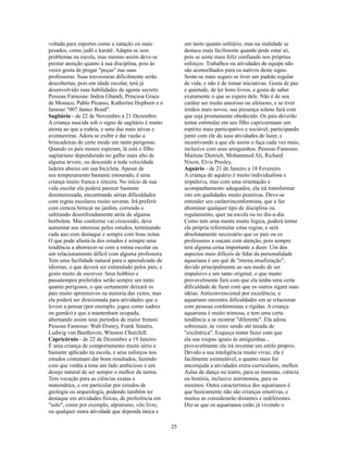 voltada para esportes como a natação ou mais              um tanto quanto solitário, mas na realidade se
pesados, como judô e karatê. Adapta-se sem                destaca mais facilmente quando pode estar só,
problemas na escola, mas mesmo assim deve-se              pois se sente mais feliz confiando nos próprios
prestar atenção quanto à sua disciplina, pois às          esforços. Trabalhos ou atividades de equipe não
vezes gosta de pregar "peças" nas suas                    são aconselhados para os nativos deste signo.
professoras. Suas travessuras dificilmente serão          Sente-se mais seguro se tiver um padrão regular
descobertas, pois em idade escolar, terá já               de vida, e não é de tomar iniciativas. Gosta de paz
desenvolvido suas habilidades de agente secreto.          e quietude, de ler bons livros, e gosta de saber
Pessoas Famosas: Indira Ghandi, Princesa Grace            exatamente o que se espera dele. Não é de seu
de Monaco, Pablo Picasso, Katherine Hepburn e o           caráter ser muito amoroso ou afetuoso, e se tiver
famoso "007 James Bond".                                  irmãos mais novos, sua presença solene fará com
Sagitário - de 22 de Novembro a 21 Dezembro               que seja prontamente obedecido. Os pais deverão
A criança nascida sob o signo de sagitário é muito        tentar estimular em seu filho capricorniano um
atenta ao que a rodeia, e uma das mais ativas e           espírito mais participativo e sociável, participando
aventureiras. Adora se exibir e dar vazão a               junto com ele de suas atividades de lazer, e
brincadeiras de certo modo um tanto perigosas.            incentivando a que ele assim o faça cada vez mais,
Quando os pais menos esperam, lá está o filho             inclusive com seus amiguinhos. Pessoas Famosas:
sagitariano dependurado no galho mais alto de             Marlene Dietrich, Mohammed Ali, Richard
alguma árvore, ou descendo a toda velocidade              Nixon, Elvis Presley.
ladeira abaixo em sua bicicleta. Apesar de                Aquário - de 21 de Janeiro a 18 Fevereiro
seu temperamento bastante estourado, é uma                A criança de aquário é muito individualista e
criança muito franca e sincera. No início de sua          impulsiva, mas com uma orientação e
vida escolar ela poderá parecer bastante                  acompanhamento adequados, ela irá transformar
desinteressada, encontrando sérias dificuldades           isto em qualidades muito positivas. Deve-se
com regras escolares muito severas. Irá preferir          entender seu caráterinconformista, que a faz
com certeza brincar no jardim, correndo e                 abominar qualquer tipo de disciplina ou
saltitando desenfreadamente atrás de alguma               regulamento, quer na escola ou no dia-a-dia.
borboleta. Mas conforme vai crescendo, deve               Como tem uma mente muito lógica, poderá tentar
aumentar seu interesse pelos estudos, terminando          ela própria reformular estas regras, e será
cada ano com destaque e sempre com boas notas.            absolutamente necessário que os pais ou os
O que pode afastá-la dos estudos é sempre uma             professores a ouçam com atenção, pois sempre
tendência a aborrecer-se com a rotina escolar ou          terá alguma coisa importante a dizer. Um dos
um relacionamento difícil com alguma professora.          aspectos mais difíceis de lidar da personalidade
Tem uma facilidade natural para o aprendizado de          aquariana é um quê de "eterna insafistação",
idiomas, o que deverá ser estimulado pelos pais, e        devido principalmente ao seu modo de ser
gosta muito de escrever. Seus hobbies e                   impulsivo e um tanto original, o que muito
passatempos preferidos serão sempre um tanto              provavelmente fará com que ela tenha uma certa
quanto perigosos, o que certamente deixará os             dificuldade de fazer com que os outros sigam suas
pais muito apreensivos na maioria das vezes, mas          idéias. Anticonvencional por excelência, o
ela poderá ser direcionada para atividades que a          aquariano encontra dificuldades em se relacionar
levem a pensar (por exemplo, jogos como xadrez            com pessoas conformistas e rígidas. A criança
ou gamão) e que a mantenham ocupada,                      aquariana é muito teimosa, e tem uma certa
alternando assim seus períodos de maior frenesi.          tendência a se mostrar "diferente". Ela adora
Pessoas Famosas: Walt Disney, Frank Sinatra,              sobressair, às vezes sendo até taxada de
Ludwig van Beethoven, Winston Churchill.                  "excêntrica". Esqueça tentar fazer com que
Capricórnio - de 22 de Dezembro a 19 Janeiro              ela use roupas iguais às amiguinhas...
É uma criança de comportamento muito sério e              provavelmente ela irá inventar um estilo próprio.
bastante aplicado na escola, e seus esforços nos          Devido a sua inteligência muito vivaz, ela é
estudos costumam dar bons resultados, fazendo             facilmente estimulável, e quanto mais for
com que venha a tona um lado ambicioso e um               encorajada a atividades extra-curriculares, melhor.
desejo natural de ser sempre o melhor da turma.           Aulas de dança ou teatro, para as meninas, ciência
Tem vocação para as ciências exatas e                     ou história, inclusive astronomia, para os
matemática, e em particular por estudos de                meninos. Outra característica dos aquarianos é
geologia ou arqueologia, podendo também ter               que basicamente não são crianças emotivas, e
destaque em atividades físicas, de preferência em         muitos as considerarão distantes e indiferentes.
"solo", como por exemplo, alpinismo, vôo livre,           Diz-se que os aquarianos estão já vivendo o
ou qualquer outra atividade que dependa única e

                                                     25
 