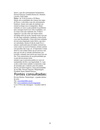 futuro, e que são extremamentes humanitários.
Pessoas Famosas: Franklin Roosevelt, Abraham
Lincoln, Clark Gable.
Peixes - de 19 de Fevereiro a 20 Março
Muitas são as qualidades das crianças dos signo
de Peixes, e uma delas é que são extremamente
bondosos. Jamais será capaz de maltratar um
animal ou brigar com os amiguinhos. Muito
sonhador, às vezes os pais poderão ter problemas
para conseguir trazê-lo de volta à realidade e ver
as coisas como elas realmente são. O ideal é
organizar o seu dia-a-dia com muitas outras
atividades além da escola, fazendo assim com que
ele não fique sonhando e ajudando-o desta forma
a ser mais disciplinado. Como todo bom sonhador,
ele tem uma imaginação muito fértil, e que deve
ser estimulada e desenvolvida de modo livre e
natural, canalizando para atividades construtivas,
como contar ou escrever histórias, montar castelos
com pecinhas tipo Lego, etc. O importante é tentar
deixá-lo criar sempre dentro de um universo real,
para que ele não se estenda infinitamente, por
exemplo, contando uma estória que nunca tem um
fim. Uma característica de sua personalidade que
os pais devem prestar muita
atenção é que os piscianos podem às vezes ser
manipulados devido a sua ingenuidade. E, o que
se deve então tomar cuidado é exatamente o tipo
de amizades que o rodeiam, pois elas podem
desviar, de forma negativa, a doce personalidade
de seu filho. Pessoas Famosas: Miquelangelo,
Elizabeth Taylor, Rudolf Nureyev.

Fontes consultadas:
Revista Destino: Numerologia - o grande número
da sorte.
Site: www.bebe2000.com.br
Site: www.sosdoutor.com.br/sosgestante
Livro: O livro das massagens – Lucinda Lidell et
al.




                                                     26
 