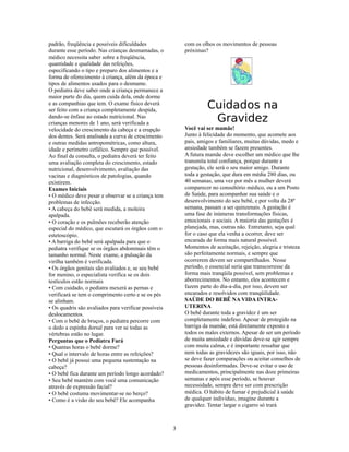 padrão, freqüência e possíveis dificuldades               com os olhos os movimentos de pessoas
durante esse período. Nas crianças desmamadas, o          próximas?
médico necessita saber sobre a freqüência,
quantidade e qualidade das refeições,
especificando o tipo e preparo dos alimentos e a
forma de oferecimento à criança, além da época e
tipos de alimentos usados para o desmame.
O pediatra deve saber onde a criança permanece a
maior parte do dia, quem cuida dela, onde dorme
e as companhias que tem. O exame físico deverá
ser feito com a criança completamente despida,
                                                                   Cuidados na
dando-se ênfase ao estado nutricional. Nas
crianças menores de 1 ano, será verificada a
                                                                    Gravidez
velocidade do crescimento da cabeça e a erupção           Você vai ser mamãe!
dos dentes. Será analisada a curva de crescimento         Junto à felicidade do momento, que acomete aos
e outras medidas antropométricas, como altura,            pais, amigos e familiares, muitas dúvidas, medo e
idade e perímetro cefálico. Sempre que possível.          ansiedade também se fazem presentes.
Ao final da consulta, o pediatra deverá ter feito         A futura mamãe deve escolher um médico que lhe
uma avaliação completa do crescimento, estado             transmita total confiança, porque durante a
nutricional, desenvolvimento, avaliação das               gestação, ele será o seu maior amigo. Durante
vacinas e diagnósticos de patologias, quando              toda a gestação, que dura em média 280 dias, ou
existirem.                                                40 semanas, uma vez por mês a mulher deverá
Exames Iniciais                                           comparecer no consultório médico, ou a um Posto
• O médico deve pesar e observar se a criança tem         de Saúde, para acompanhar sua saúde e o
problemas de infecção.                                    desenvolvimento do seu bebê, e por volta da 28ª
• A cabeça do bebê será medida, a moleira                 semana, passam a ser quinzenais. A gestação é
apalpada.                                                 uma fase de inúmeras transformações físicas,
• O coração e os pulmões receberão atenção                emocionais e sociais. A maioria das gestações é
especial do médico, que escutará os órgãos com o          planejada, mas, outras não. Entretanto, seja qual
estetoscópio.                                             for o caso que ela venha a ocorrer, deve ser
• A barriga do bebê será apalpada para que o              encarada de forma mais natural possível.
pediatra verifique se os órgãos abdominais têm o          Momentos de aceitação, rejeição, alegria e tristeza
tamanho normal. Neste exame, a pulsação da                são perfeitamente normais, e sempre que
virilha também é verificada.                              ocorrerem devem ser compartilhados. Nesse
• Os órgãos genitais são avaliados e, se seu bebê         período, o essencial seria que transcorresse da
for menino, o especialista verifica se os dois            forma mais tranqüila possível, sem problemas e
testículos estão normais                                  aborrecimentos. No entanto, eles acontecem e
• Com cuidado, o pediatra mexerá as pernas e              fazem parte do dia-a-dia, por isso, devem ser
verificará se tem o comprimento certo e se os pés         encarados e resolvidos com tranqüilidade.
se alinham.                                               SAÚDE DO BEBÊ NA VIDA INTRA-
• Os quadris são avaliados para verificar possíveis       UTERINA
deslocamentos.                                            O bebê durante toda a gravidez é um ser
• Com o bebê de bruços, o pediatra percorre com           completamente indefeso. Apesar de protegido na
o dedo a espinha dorsal para ver se todas as              barriga da mamãe, está diretamente exposto a
vértebras estão no lugar.                                 todos os males externos. Apesar de ser um período
Perguntas que o Pediatra Fará                             de muita ansiedade e dúvidas deve-se agir sempre
• Quantas horas o bebê dorme?                             com muita calma, e é importante ressaltar que
• Qual o intervalo de horas entre as refeições?           nem todas as gravidezes são iguais, por isso, não
• O bebê já possui uma pequena sustentação na             se deve fazer comparações ou aceitar conselhos de
cabeça?                                                   pessoas desinformadas. Deve-se evitar o uso de
• O bebê fica durante um período longo acordado?          medicamentos, principalmente nas doze primeiras
• Seu bebê mantém com você uma comunicação                semanas e após esse período, se houver
através de expressão facial?                              necessidade, sempre deve ser com prescrição
• O bebê costuma movimentar-se no berço?                  médica. O hábito de fumar é prejudicial à saúde
• Como é a visão do seu bebê? Ele acompanha               de qualquer indivíduo, imagine durante a
                                                          gravidez. Tentar largar o cigarro só trará



                                                      3
 