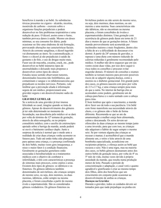 benefícios à mamãe e ao bebê. As substâncias              bivitelinos podem ou não serem do mesmo sexo,
tóxicas presentes no cigarro - alcatrão, nicotina,        ou seja, dois meninos; duas meninas, ou um
monóxido de carbono - exercem sobre o                     menino e uma menina. Suas características não
organismo funções prejudiciais e podem                    são idênticas, não se encontram na mesma
desenvolver no feto problemas respiratórios e uma         placenta, e foram concebidos de óvulos e
redução de peso. O álcool, assim como o fumo,             espermatozóides distintos. Uma gestação com
também provoca danos à saúde. Mesmo em doses              ocorrência de gêmeos pode durar em torno de 21
mínimas, se seu consumo for diário, pode                  dias a menos do que as gestações únicas. A futura
ocasionar no feto uma síndrome de má formação,            mamãe provavelmente será acometida por
provocando alterações nas características faciais.        incômodos maiores e mais freqüentes, dentre eles
Através da corrente sangüínea, o álcool ingerido          a falta de ar e a dificuldade de descansar e/ou
vai diretamente ao útero. Se a automedicação, o           dormir. A partir da 24ª semana de gravidez, o
fumo e o álcool já são prejudiciais à saúde da            repouso e uma dieta com número reduzido de
gestante e do feto, o uso de drogas muito mais.           calorias reduzidas é geralmente recomendado pelo
Fazer uso de maconha, cocaína, crack, etc., pode          médico. A mulher não deve esquecer que em seu
desenvolver no bebê inúmeros tipos de                     ventre existe duas vidas, por isso deve seguir à
anormalidades o deixando mais propenso a                  risca todos os conselhos e procurar evitar
desenvolver certos tipos de câncer.                       engordar demais. O número de consultas e exames
Estudos nesse sentido observaram tumores,                 também se tornam maiores para prevenir possíveis
denominados leucemia não linfoblástica, que               riscos de se adquirir alguma doença, como a
contaminam o sangue e os rabdomiosarcoma que              anemia ou o diabetes gestacional. Em grande parte
prejudicam os tecidos nervosos. Portanto, vale            dos casos, os gêmeos nascem com peso por volta
lembrar que a prevenção aliada à informação               de 2.5 a 2.7 kg, e uma criança sempre pesa mais
segura de um médico, proporcionará uma                    do que a outra. No interior da barriga eles se
gravidez segura e um desenvolvimento sadio do             acomodam como podem, geralmente um de
bebê.                                                     cabeça para baixo e o outro sentado com a cabeça
GRAVIDEZ GEMELAR                                          para cima.
Se a notícia de uma gravidez já traz imensa               É bom lembrar que após o nascimento, a mamãe
felicidade ao casal, imagine quando se trata de           deve fazer uso de toda a sua paciência. Um bebê
gêmeos. Apesar do desenvolvimento dos gêmeos              com fome manisfesta sua necessidade através do
já ter sido determinado no momento da                     choro, e os gêmeos não o farão de forma
fecundação, sua descoberta pelo médico só se dará         diferente. Recomenda-se que ao ato da
por volta do término da 12ª semana de gestação,           amamentação a mulher esteja bem alimentada,
através da ultra-sonografia, ou no próprio                calma e descansada. Os seios devem ser
consultório médico, com o auxílio do estetoscópio         oferecidos às duas crianças ao mesmo tempo junto
apoiado sobre a barriga da mamãe, aonde poderá            a uma inversão, para que com isso, as crianças
se ouvir o batimento cardíaco duplo. Junto a              não adquiram o hábito de sugar sempre o mesmo
surpresa da notícia é normal que o medo ante a            seio. Se por ventura alguma das crianças se
realidade de criar duas crianças venha acometer os        recusar a mamar, é aconselhável que a mamãe
futuros pais. Tudo até então tinha sido planejado         alimente um, e retire o leite através de uma
para apenas uma criança, e a presença confirmada          bombinha especializada, acondicione em
de dois bebês, muitas vezes gera insegurança, e           recipientes próprios, e ofereça assim ao bebê que
nisso o maior fator é a condição financeira.              recusou o seio. Não é uma regra, mas na maioria
Geralmente as gestações gemelares estão                   dos casos, os bebês gêmeos desmamam antes dos
associadas à hereditariedade ou a tratamentos             outros bebês de gestação única, por volta do 4º ou
médicos com o objetivo de combater a                      5º mês de vida, muitas vezes devido à própria
infertilidade, e têm com características a presença       ansiedade da mamãe, que resulta numa produção
de sintomas mais precoces, como enjôos e azias.           menor de leite. Passado o período de
Existem dois tipos de gêmeos: os idênticos e os           conscientização e adaptação, o casal verá o quanto
fraternos. Os gêmeos idênticos também                     agradável e gratificante é criar ao mesmo tempo
denominados de univitelinos, são crianças sempre          dois filhos, além dos benefícios que um
do mesmo sexo, ou seja, dois meninos, ou duas             crescimento em conjunto pode ocasionar ao
meninas, idênticas, estão sempre na mesma                 desenvolvimento de ambas as crianças.
placenta, e foram concebidas a partir do mesmo            Doenças na Gravidez
óvulo e espermatozóide. São os considerados               Durante a gravidez, todos os cuidados devem ser
gêmeos verdadeiros. Os gêmeos fraternos ou                tomados para que nada prejudique ou ponha em


                                                      4
 