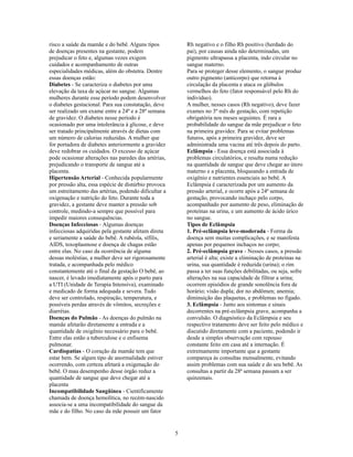 risco a saúde da mamãe e do bebê. Alguns tipos            Rh negativo e o filho Rh positivo (herdado do
de doenças presentes na gestante, podem                   pai), por causas ainda não determinadas, um
prejudicar o feto e, algumas vezes exigem                 pigmento ultrapassa a placenta, indo circular no
cuidados e acompanhamento de outras                       sangue materno.
especialidades médicas, além do obstetra. Dentre          Para se proteger desse elemento, o sangue produz
essas doenças estão:                                      outro pigmento (anticorpo) que retorna à
Diabetes - Se caracteriza o diabetes por uma              circulação da placenta e ataca os glóbulos
elevação da taxa de açúcar no sangue. Algumas             vermelhos do feto (fator responsável pelo Rh do
mulheres durante esse período podem desenvolver           indivíduo).
o diabetes gestacional. Para sua constatação, deve        A mulher, nesses casos (Rh negativo), deve fazer
ser realizado um exame entre a 24ª e a 28ª semana         exames no 3º mês de gestação, com repetição
de gravidez. O diabetes nesse período é                   obrigatória nos meses seguintes. É rara a
ocasionado por uma intolerância à glicose, e deve         probabilidade do sangue da mãe prejudicar o feto
ser tratado principalmente através de dietas com          na primeira gravidez. Para se evitar problemas
um número de calorias reduzidas. A mulher que             futuros, após a primeira gravidez, deve ser
for portadora de diabetes anteriormente a gravidez        administrada uma vacina até três depois do parto.
deve redobrar os cuidados. O excesso de açúcar            Eclâmpsia - Essa doença está associada à
pode ocasionar alterações nas paredes das artérias,       problemas circulatórios, e resulta numa redução
prejudicando o transporte de sangue até a                 na quantidade de sangue que deve chegar ao útero
placenta.                                                 materno e a placenta, bloqueando a entrada de
Hipertensão Arterial - Conhecida popularmente             oxigênio e nutrientes essenciais ao bebê. A
por pressão alta, essa espécie de distúrbio provoca       Eclâmpsia é caracterizada por um aumento da
um estreitamento das artérias, podendo dificultar a       pressão arterial, e ocorre após a 24ª semana de
oxigenação e nutrição do feto. Durante toda a             gestação, provocando inchaço pelo corpo,
gravidez, a gestante deve manter a pressão sob            acompanhado por aumento de peso, eliminação de
controle, medindo-a sempre que possível para              proteínas na urina, e um aumento de ácido úrico
impedir maiores consequências.                            no sangue.
Doenças Infecciosas - Algumas doenças                     Tipos de Eclâmpsia
infecciosas adquiridas pela gestante afetam direta        1. Pré-eclâmpsia leve-moderada - Forma da
e seriamente a saúde do bebê. A rubéola, sífílis,         doença sem muitas complicações, e se manifesta
AIDS, toxoplasmose e doença de chagas estão               apenas por pequenos inchaços no corpo;
entre elas. No caso da ocorrência de alguma               2. Pré-eclâmpsia grave - Nesses casos, a pressão
dessas moléstias, a mulher deve ser rigorosamente         arterial é alta; existe a eliminação de proteínas na
tratada, e acompanhada pelo médico                        urina, sua quantidade é reduzida (urina); o rim
constantemente até o final da gestação O bebê, ao         passa a ter suas funções debilitadas, ou seja, sofre
nascer, é levado imediatamente após o parto para          alterações na sua capacidade de filtrar a urina;
a UTI (Unidade de Terapia Intensiva), examinado           ocorrem episódios de grande sonolência fora de
e medicado de forma adequada e severa. Tudo               horário; visão dupla; dor no abdômen; anemia;
deve ser controlado, respiração, temperatura, e           diminuição das plaquetas, e problemas no fígado.
possíveis perdas através de vômitos, secreções e          3. Eclâmpsia - Junto aos sintomas e sinais
diarréias.                                                decorrentes na pré-eclâmpsia grave, acompanha a
Doenças do Pulmão - As doenças do pulmão na               convulsão. O diagnóstico da Eclâmpsia e seu
mamãe afetarão diretamente a entrada e a                  respectivo tratamento deve ser feito pelo médico e
quantidade de oxigênio necessário para o bebê.            discutido diretamente com a paciente, podendo ir
Entre elas estão a tuberculose e o enfisema               desde a simples observação com repouso
pulmonar.                                                 constante feito em casa até a internação. É
Cardiopatias - O coração da mamãe tem que                 extremamente importante que a gestante
estar bem. Se algum tipo de anormalidade estiver          compareça às consultas mensalmente, evitando
ocorrendo, com certeza afetará a oxigenação do            assim problemas com sua saúde e do seu bebê. As
bebê. O mau desempenho desse órgão reduz a                consultas a partir da 28ª semana passam a ser
quantidade de sangue que deve chegar até a                quinzenais.
placenta
Incompatibilidade Sangüínea - Cientificamente
chamada de doença hemolítica, no recém-nascido
associa-se a uma incompatibilidade do sangue da
mãe e do filho. No caso da mãe possuir um fator


                                                      5
 