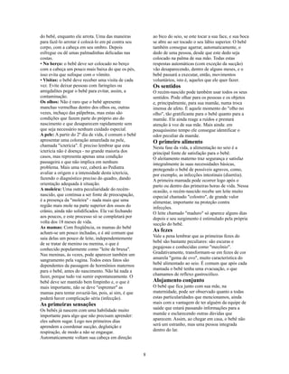 do bebê, enquanto ele arrota. Uma das maneiras           ao bico do seio, se este tocar a sua face, e sua boca
para fazê-lo arrotar é colocá-lo em pé contra seu        se abre ao ser tocado o seu lábio superior. O bebê
corpo, com a cabeça em seu ombro. Depois                 também consegue agarrar, automaticamente, o
esfregue ou dê umas palmadinhas delicadas nas            dedo de uma pessoa, desde que este dedo seja
costas.                                                  colocado na palma de sua mão. Todas estas
• No berço: o bebê deve ser colocado no berço            respostas automáticas (com exceção da sucção)
com a cabeça um pouco mais baixa do que os pés,          vão desaparecendo, dentro de alguns meses, e o
isso evita que sufoque com o vômito.                     bebê passará a executar, então, movimentos
• Visitas: o bebê deve receber uma visita de cada        voluntários, isto é, aqueles que ele quer fazer.
vez. Evite deixar pessoas com faringites ou              Os sentidos
amigdalites pegar o bebê para evitar, assim, a           O recém-nascido pode também usar todos os seus
contaminação.                                            sentidos. Pode olhar para os pessoas e os objetos
Os olhos: Não é raro que o bebê apresente                e, principalmente, para sua mamãe, numa troca
manchas vermelhas dentro dos olhos ou, outras            imensa de afeto. É aquele momento do "olho no
vezes, inchaço das pálpebras, mas estas são              olho", tão gratificante para o bebê quanto para a
condições que fazem parte do próprio ato do              mamãe. Ele ainda reage a ruídos e prestará
nascimento e que desaparecem rapidamente sem             atenção à voz de sua mãe. Mais ainda: em
que seja necessário nenhum cuidado especial.             pouquíssimo tempo ele consegue identificar o
A pele: A partir do 2º dia de vida, é comum o bebê       odor peculiar da mamãe.
apresentar uma coloração amarelada na pele,              O primeiro alimento
chamada "icterícia". É preciso lembrar que esta          Nesta fase da vida, a alimentação no seio é a
icterícia não é doença - no grande maioria dos           principal fonte de satisfação para o bebê.
casos, mas representa apenas uma condição                O aleitamento materno traz segurança e satisfaz
passageira e que não implica em nenhum                   integralmente às suas necessidades básicas,
problema. Mais uma vez, caberá ao Pediatra               protegendo o bebê de possíveis agravos, como,
avaliar a origem e a intensidade desta icterícia,        por exemplo, as infecções intestinais (diarréia).
fazendo o diagnóstico preciso do quadro, dando           A primeira mamada pode ocorrer logo após o
orientação adequada à situação.                          parto ou dentro das primeiras horas de vida. Nessa
A moleira: Uma outra peculiaridade do recém-             ocasião, o recém-nascido recebe um leite muito
nascido, que continua a ser fonte de preocupação,        especial chamado "colostro", de grande valor
é a presença da "moleira" - nada mais que uma            alimentar, importante na proteção contra
região mais mole na parte superior dos ossos do          infecções.
crânio, ainda não solidificados. Ela vai fechando        O leite chamado "maduro" só aparece alguns dias
aos poucos, e este processo só se completará por         depois e seu surgimento é estimulado pela própria
volta dos 18 meses de vida.                              sucção do bebê.
As mamas: Com freqüência, os mamas do bebê
acham-se um pouco inchadas, e é até comum que
                                                         As fezes
saia delas um pouco de leite, independentemente          Vale a pena lembrar que as primeiras fezes do
de se tratar de menino ou menina, o que é                bebê são bastante peculiares: são escuras e
conhecido popularmente como "leite de bruxa".            pegajosas e conhecidas como "mecônio".
Nas meninas, às vezes, pode aparecer também um           Gradativamente, transformam-se em fezes de cor
sangramento pela vagina. Todos estes fatos são           amarela "gema de ovo", muito característica do
dependentes da passagem de hormônios maternos            bebê alimentado ao seio. É comum que após cada
para o bebê, antes do nascimento. Não há nada a          mamada o bebê tenha uma evacuação, o que
fazer, porque tudo vai sumir espontaneamente. O          chamamos de reflexo gastrocólico.
bebê deve ser mantido bem limpinho e, o que é            Alojamento conjunto
mais importante, não se deve "espremer" as               O bebê que fica junto com sua mãe, na
mamas para tentar esvaziá-las, pois, ai sim, é que       maternidade, pode ser observado quanto a todas
poderá haver complicação séria (infecção).               estas particularidades que mencionamos, ainda
As primeiras sensações                                   mais com a vantagem de ter alguém da equipe de
Os bebês já nascem com uma habilidade muito              saúde que estará passando informações para a
importante para algo que não precisam aprender:          mamãe e esclarecendo outras dúvidas que
eles sabem sugar. Logo nos primeiros dias                aparecem. Assim, ao chegar em casa, o bebê não
aprendem a coordenar sucção, deglutição e                será um estranho, mas uma pessoa integrada
respiração, de modo a não se engasgar.                   dentro do lar.
Automaticamente voltam sua cabeça em direção


                                                     8
 