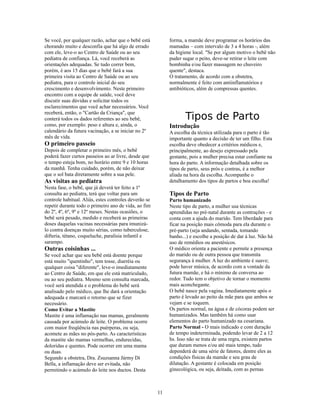 Se você, por qualquer razão, achar que o bebê está          forma, a mamãe deve programar os horários das
chorando muito e desconfia que há algo de errado            mamadas – com intervalo de 3 a 4 horas -, além
com ele, leve-o ao Centro de Saúde ou ao seu                da higiene local. "Se por algum motivo o bebê não
pediatra de confiança. Lá, você receberá as                 puder sugar o peito, deve-se retirar o leite com
orientações adequadas. Se tudo correr bem,                  bombinha e/ou fazer massagem no chuveiro
porém, é aos 15 dias que o bebê fará a sua                  quente", destaca.
primeira visita ao Centro de Saúde ou ao seu                O tratamento, de acordo com a obstetra,
pediatra, para o controle inicial do seu                    normalmente é feito com antiinflamatórios e
crescimento e desenvolvimento. Neste primeiro               antibióticos, além de compressas quentes.
encontro com a equipe de saúde, você deve
discutir suas dúvidas e solicitar todos os
esclarecimentos que você achar necessários. Você
receberá, então, o "Cartão da Criança", que
conterá todos os dados referentes ao seu bebê,                     Tipos de Parto
como, por exemplo: peso e altura e, ainda, o                Introdução
calendário da futura vacinação, a se iniciar no 2º          A escolha da técnica utilizada para o parto é tão
mês de vida.                                                importante quanto a decisão de ter um filho. Esta
O primeiro passeio                                          escolha deve obedecer a critérios médicos e,
Depois de completar o primeiro mês, o bebê                  principalmente, ao desejo expressado pela
poderá fazer curtos passeios ao ar livre, desde que         gestante, pois a mulher precisa estar confiante na
o tempo esteja bom, no horário entre 9 e 10 horas           hora do parto. A informação detalhada sobre os
da manhã. Tenha cuidado, porém, de não deixar               tipos de parto, seus prós e contras, é a melhor
que o sol bata diretamente sobre a sua pele.                aliada na hora da escolha. Acompanhe o
As visitas ao pediatra                                      detalhamento dos tipos de partos e boa escolha!
Nesta fase, o bebê, que já deverá ter feito a 1ª
consulta ao pediatra, terá que voltar para um               Tipos de Parto
controle habitual. Aliás, estes controles deverão se        Parto humanizado
repetir durante todo o primeiro ano de vida, ao fim         Neste tipo de parto, a mulher usa técnicas
do 2º, 4º, 6º, 9º e 12º meses. Nestas ocasiões, o           aprendidas no pré-natal durante as contrações - e
bebê será pesado, medido e receberá as primeiras            conta com a ajuda do marido. Tem liberdade para
doses daquelas vacinas necessárias para imunizá-            ficar na posição mais cômoda para ela durante o
lo contra doenças muito sérias, como tuberculose,           pré-parto (seja andando, sentada, tomando
difteria, tétano, coqueluche, paralisia infantil e          banho...) e escolhe a posição de dar à luz. Não há
sarampo.                                                    uso de remédios ou anestésicos.
Outras coisinhas ...                                        O médico orienta a paciente e permite a presença
Se você achar que seu bebê está doente porque               do marido ou de outra pessoa que transmita
está muito "quentinho", tem tosse, diarréia ou              segurança à mulher. A luz do ambiente é suave;
qualquer coisa "diferente", leve-o imediatamente            pode haver música, de acordo com a vontade da
ao Centro de Saúde, em que ele está matriculado,            futura mamãe, e há o mínimo de conversa ao
ou ao seu pediatra. Mesmo sem consulta marcada,             redor. Tudo tem o objetivo de tornar o momento
você será atendida e o problema do bebê será                mais aconchegante.
analisado pelo médico, que lhe dará a orientação            O bebê nasce pela vagina. Imediatamente após o
adequada e marcará o retorno que se fizer                   parto é levado ao peito da mãe para que ambos se
necessário.                                                 vejam e se toquem.
Como Evitar a Mastite                                       Os partos normal, na água e de cócoras podem ser
Mastite é uma inflamação nas mamas, geralmente              humanizados. Mas também há como usar
causada por acúmulo de leite. O problema ocorre             elementos do parto humanizado na cesariana.
com maior freqüência nas puérperas, ou seja,                Parto Normal - O mais indicado e com duração
acomete as mães no pós-parto. As características            de tempo indeterminada, podendo levar de 2 a 12
da mastite são mamas vermelhas, endurecidas,                hs. Isso não se trata de uma regra, existem partos
doloridas e quentes. Pode ocorrer em uma mama               que duram menos e/ou até mais tempo, tudo
ou duas.                                                    dependerá de uma série de fatores, dentre eles as
Segundo a obstetra, Dra. Zsuzsanna Jármy Di                 condições físicas da mamãe e seu grau de
Bella, a inflamação deve ser evitada, não                   dilatação. A gestante é colocada em posição
permitindo o acúmulo do leite nos ductos. Desta             ginecológica, ou seja, deitada, com as pernas



                                                       11
 