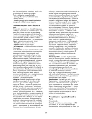 mas sofre alterações nas contrações. Nesse caso,            barriga por cerca de um minuto e uma sensação de
recebe o nome de aceleração do parto.                       pressão interna, podem ser reconhecidas pela
Contra-indicações para a indução:                           gestante. Algumas mulheres durante as contrações
- quando pode ocasionar sofrimento fetal;                   podem sentir cólicas, fisgadas na barriga, dores
- cesárea anterior;                                         nas costas e taquicardia (palpitações). Quando as
- situação onde esteja prevista a dificuldade de            contrações se iniciam, a gestante deve anotar o
passagem do bebê pelo canal de parto.                       horário e controlar o espaço de tempo em que elas
                                                            ocorrem, e entrar em contato com seu médico.
Entendendo um pouco sobre o trabalho de                     Próximo ao trabalho de parto, as contrações
parto                                                       ocorrem duas a cada 10 minutos, durante, mais ou
É necessário que o útero se dilate (abra) para que          menos, quarenta minutos seguidos. O colo do
o bebê que se encontra no seu interior possa sair, e        útero continua se abrindo, e o bebê está sendo
passar pela vagina, nos casos de parto normal.              empurrado, através da bacia, em direção a vagina,
Passado pelo canal da vagina, o bebê ainda fica             pelas contrações. Relaxar e respirar lenta e
preso à mamãe pelo cordão umbilical, o qual está            profundamente auxiliam muito. A gestante deve
ligado à placenta. Quando o cordão é cortado, a             procurar o ritmo respiratório que lhe ofereça
placenta se desprende do útero e cai naturalmente.          maior conforto. A respiração ajuda no
O parto pode ser visto da seguinte forma:                   relaxamento, e ainda mantém o bebê oxigenado.
- dilatação: o colo do útero se abre;                       Quando a futura mamãe der entrada no hospital,
- expulsão: o bebê sai pela vagina;                         será medida, sua pressão arterial, temperatura,
- secundamento: o cordão umbilical é cortado e a            pulso e respiração, junto a uma avaliação das
placenta cai.                                               contrações. Em intervalos regulares, o batimento
Muito diferente do que se costuma ver em novelas            cardíaco do bebê também será analisado. Alguns
e filmes, essas etapas geralmente levam algumas             procedimentos, como, a lavagem intestinal, e
horas para acontecer, e a gestante não tem a                raspagem dos pêlos pubianos, também serão
necessidade de ser apressada ou ficar nervosa.              realizados.
Algumas vezes, a bolsa d'água pode se romper                Período expulsivo - Ao final do processo de
antes do trabalho de parto. Quando isso ocorre,             dilatação do colo do útero, ele ainda continua a se
nota-se a perda repentina e de grande volume de             contrair em intervalos regulares de mais ou menos
um líquido pela vagina, o líquido amniótico.                1 a 3 minutos. Durante isso, a gestante sentirá
Durante toda a gestação, o bebê esteve imerso               uma necessidade involuntária de fazer força que
nesse líquido, de cor clara como água de coco e             aumentará gradativamente. Mas, se a gestante
cheiro semelhante a água sanitária. Se o líquido se         estiver anestesiada com peridural, essa
apresentar com cor alterada, escuro esverdeado,             necessidade pode ou não acontecer, dependendo
trata-se da presença de fezes do bebê (mecônio).            da quantidade de anestésico utilizado.
Nesse caso, deve-se o mais rápido possível,                 Nessa fase, a cabeça do bebê começa a descer
procurar-se um hospital, para a realização de uma           pelo canal vaginal. Seu corpo é recoberto por uma
cesariana. O bebê pode não estar sendo                      substância sebosa de nome vérnix, que ajuda sua
oxigenado, e estar em sofrimento.                           passagem pelo canal de parto.
Dilatação - Podendo durar horas, é o período                Secundamento - Período logo após o parto.
mais demorado do parto. O útero é um órgão                  Rapidamente, o volume da barriga é reduzido, e a
musculoso, que se contrai independente da                   placenta se solta automaticamente da parede do
vontade da mulher, e mesmo nas que não estão                útero, ocasionando um sangramento pela vagina.
grávidas, durante a menstruação e nas relações              O útero ainda continua se contraindo, e a mulher
sexuais. Normalmente na gravidez, esse processo             pode ou não sentir cólicas. No caso da placenta
de contração, começa a ocorrer por volta do 3º              não cair naturalmente, haverá a necessidade do
trimestre, já como treinamento para o trabalho de           seu descolamento, pela introdução da mão do
parto, recebendo também o nome de contrações de             médico no interior do útero.
Braxton-Hicks. As contrações uterinas são o fator
mais importante para a dilatação do colo uterino.           Procedimentos Especiais Durante o
Quando o feto está maduro, pronto para nascer,              Parto
geralmente o útero começa uma série regular de
contrações, tornando o colo mais curto e fazendo
                                                            Episiotomia
com que ele se abra. Elas variam de mulher para             Praticada na maioria dos partos em que o bebê
mulher, e podem ou não ser acompanhadas de dor.             está sentado, ou em casos de partos fórceps,
Entretanto, através do endurecimento de toda a              abertura vaginal insuficiente da mãe ou ainda, em



                                                       13
 