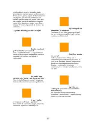 sete dias depois do parto. São dados, ainda,
poucos pontos internos, que em geral somam seis.
Numa cesárea, apenas na pele são dados em torno
de 20 pontos, que precisam ser retirados, na
maioria dos casos, após uma semana. Cada uma
das camadas internas do abdômen precisam de
outras séries de pontos, o que por vezes chega a
totalizar 80 pontos, dependendo da técnica e fios
utilizados.
                                                                                      A gravidez pode ser
Aspectos Psicológicos da Gestação                        uma ameaça ao casamento?
                                                         Geralmente ela traz maior integração do casal,
                                                         mas se a estrutura conjugal for frágil, este fato
                                                         pode desestabilizar o casal.




                            Estados emocionais
podem dificultar a concepção?
Sim, o equilíbrio hormonal e a regularidade da
ovulação são facilmente rompidos em função da                                        O que fazer quando
ansiedade e de conflitos com relação à                   isto ocorre?
maternidade.                                             O ideal seria aumentar o diálogo com o
                                                         companheiro procurando fortalecer a união. As
                                                         vezes se faz necessário consultar um psicólogo
                                                         abrindo um espaço para expor seus temores,
                                                         fantasias e preocupações preparando
                                                         emocionalmente o homem e a mulher para terem
                                                         este filho.



                            Há sempre uma
oscilação entre desejar e não desejar um filho?
Sim, isto é absolutamente normal e caracteriza
todos os relacionamentos pessoais significativos.


                                                                                    A grávida em
                                                         conflito pode apresentar náuseas e vômitos
                                                         mais constantes?
                                                         Sim. Além das mudanças hormonais e
                                                         metabólicas a ambivalência e a rejeição intensas
                                                         podem provocar estes sintomas.

                           O que a mulher
sente ao ser confirmada a gravidez?
Uma mistura de sentimentos: alegria, apreensão,
medo e em alguns casos franca rejeição.




                                                    17
 