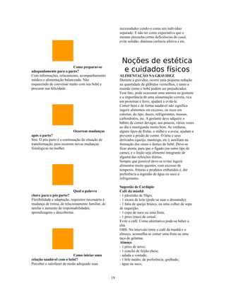 necessidades vendo-o como um indivíduo
                                                          separado. E não ter como expectativa que o
                                                          mesmo preencha certas deficiências do casal,
                                                          evite solidão, diminua carência afetiva e etc.




                                                           Noções de estética
                          Como preparar-se
adequadamente para o parto?                                e cuidados físicos
Com informações, relaxamento, acompanhamento              ALIMENTAÇÃO NA GRAVIDEZ
médico e alimentação balanceada. Não                      Durante a gravidez, ocorre uma pequena redução
esquecendo de conversar muito com seu bebê e              na quantidade de glóbulos vermelhos, e tanto a
procurar sua felicidade.                                  mamãe como o bebê podem ser prejudicados.
                                                          Esse fato, pode ocasionar uma anemia na gestante
                                                          e a importância de uma alimentação correta, rica
                                                          em proteínas e ferro, ajudará a evitá-la.
                                                          Comer bem e de forma saudável não significa
                                                          ingerir alimentos em excesso, ou ricos em
                                                          calorias, do tipo, doces, refrigerantes, massas,
                                                          carboidratos, etc. A gestante deve adquirir o
                                                          hábito de comer devagar, aos poucos, várias vezes
                                                          ao dia e mastigando muito bem. As verduras,
                            Ocorrem mudanças              alguns tipos de frutas, o milho e a aveia, ajudam a
após o parto?                                             prevenir a prisão de ventre. O leite e seus
Sim. O pós parto é a continuação da situação de           derivados (queijo, manteiga, etc.), auxiliam na
transformação, pois ocorrem novas mudanças                formação dos ossos e dentes do bebê. Deve-se
fisiológicas na mulher.                                   ficar atenta, para que o fígado (ou outro tipo de
                                                          carne), e o feijão seja alimento integrante de
                                                          alguma das refeições diárias.
                                                          Sempre que possível deve-se evitar ingerir
                                                          alimentos muito quentes, com excesso de
                                                          temperos, frituras e produtos embutidos e, dar
                                                          preferência a ingestão de água ou suco a
                                                          refrigerantes.

                                                          Sugestão de Cardápio
                            Qual a palavra                Café da manhã
chave para o pós parto?                                   - 1 pãozinho de 50grs;
Flexibilidade e adaptação, requisitos necessário à        - 1 xícara de leite (pode-se usar o desnatado);
mudança de rotina, de relacionamento familiar, de         - 1 fatia de queijo branco, ou uma colher de sopa
tarefas e aumento de responsabilidades,                   de requeijão;
aprendizagens e descobertas.                              - 1 copo de suco ou uma fruta;
                                                          - 1 pires (raso) de cereal.
                                                          Evite o café. Como alternativa pode-se beber o
                                                          chá.
                                                          OBS: No intervalo entre o café da manhã e o
                                                          almoço, aconselha-se comer uma fruta ou uma
                                                          taça de gelatina.
                                                          Almoço
                                                          - 1 pires de arroz;
                                                          - 1 concha de feijão cheia;
                            Como iniciar uma              - salada a vontade;
relação saudável com o bebê?                              - 1 bife médio, de preferência, grelhado;
Perceber e satisfazer de modo adequado suas               - água ou suco;


                                                     19
 