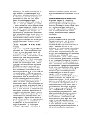 amamentação, com orientação médica, pode ter             dever ter sido escolhido e visitado, para evitar
início nessa fase. Não há a necessidade de se            problemas na hora em que for necessário dirigir-se
utilizar nenhum tipo de creme ou óleo nos bicos          a ele.
do peito (mamilos), podendo ser massageados
apenas com o auxílio de uma toalha felpuda,              Importância do Pediatra na Sala de Parto
durante alguns minutos após o banho.                     A Sociedade Brasileira de Pediatria tem
Expor as mamas ao sol pela manhã, antes das 10           encabeçado uma discussão saudável sobre a
horas, ou à tarde, após as 16 horas, por cerca de        presença do pediatra na sala de parto para dar
15 minutos, sempre que possível, também se trata         assistência imediata ao recém-nascido. De acordo
de hábito saudável e de grande valia. Em alguns          com o Ministério da Saúde, que desde 93
casos, quando a gestante entra no sétimo mês de          recomenda este procedimento, esta é a melhor
gestação, o bebê pode querer antecipar o seu             forma de diminuir a mortalidade infantil e
nascimento. Uma conversa com o médico sobre              combater os problemas causados por lesões
sinais de emergência, e o que fazer se ocorrer um        neurológicas.
deles é muito importante. Nessa época também, se
algum problema ocorreu, ou estiver ocorrendo,            O Teste do Pezinho
um parto do tipo cesariana já pode ser discutido e       Obrigatório para a detecção de uma doença
analisado, fazendo parte dos planos médico /             chamada fenilcetonúria, o teste do pezinho é
gestante.                                                geralmente realizado no sétimo dia após o
Oitavo e Nono Mês - A Partir da 31ª                      nascimento do bebê, ocasião em que a criança já
Semana                                                   engoliu a quantidade suficiente de leite,
Muito se ouve a respeito do perigo do bebê vir a         fundamental para que o teste detecte a proteína no
nascer nessa fase. É claro que o essencial é que         sangue. A fenilcetonúria é uma doença presente
ele nasça no tempo determinado, mas, se isso             em crianças que não possuem uma enzima capaz
acontecer, não acarretará - como se ouve falar -         de digerir uma proteína presente no leite chamada
problemas a sua saúde. Quanto mais perto das 40          fenilalanina, que se não digerida causa
semanas o bebê nascer, mais maduro estará,               retardamento mental. O teste é realizado através
portanto, mais apto para a vida. O organismo da          da coleta de algumas gotas de sangue do calcanhar
gestante trabalha em ritmo acelerado. A vontade          do bebê em um papel filtro especial. Ao realizar o
de urinar com freqüência pode voltar, e junto a          exame antes do terceiro mês da criança, pode-se
ela, as dores nas costas, falta de ar, azia, e uma       evitar o retardo mental através de uma tratamento
dificuldade para encontrar uma posição para              dietético adequado. O tratamento é feito com uma
dormir, também pode se fazer presentes. Um               dieta de baixo teor de fenilalanina (ácido aminado
misto de sentimentos, como ocorreu no início,            existente na proteína do leite). A finalidade da
pode novamente acontecer. No mesmo tempo que             dieta é evitar que a fenilalanina que não foi
a gestante deseja que o bebê nasça logo, existe          metabolizada circule no sangue da criança e
uma vontade de que a gravidez se prolongue, isso         impregne a célula nervosa, provocando o
devido ao medo diante do desconhecido que se             retardamento mental. Com a ajuda do pediatra, a
aproxima. As contrações do útero se iniciam e            alimentação da criança será composta com
podem ser confundidas com os movimentos do               alimentos que eliminem o risco de retardo mental.
bebê. É conveniente, que a gestante procure              A primeira consulta deverá ser feita logo depois
manter uma boa postura, tanto sentada quanto em          do nascimento do bebê, de preferência antes de
pé, e o uso de uma cinta apropriada pode ajudar a        completar um mês de vida. O médico saberá o
diminuir as dores lombares. O uso de saltos, muito       motivo da consulta, determinada por queixas
baixo, ou muito alto devem ser evitados. O ideal é       clínicas ou apenas por procedimento de rotina
que a gestante use um salto largo, com mais ou           para o acompanhamento do bebê. Serão
menos dois cm de altura, que ajudará a manter o          perguntados os antecedentes familiares, idade e
equilíbrio, evitando o risco de quedas. Um novo          saúde dos pais, irmãos, familiares próximos e,
ultra-som poderá ser pedido pelo médico, e se a          principalmente, sobre doenças hereditárias,
mamãe desejar, e a posição do bebê permitir, o           infecto-contagiosas e estado nutricional. O
sexo do bebê será revelado, com pequena margem           pediatra perguntará, ainda, sobre óbitos entre
de erro. A gestante deve ter sempre à mão, se            irmãos. Os pais serão indagados sobre as
estiver em casa, ou na bolsa, quando sair, o             condições da gestação, parto e nascimento, peso
telefone do seu médio, e de alguém de sua                ao nascer, patologias neonatais, doenças e
confiança. O lugar do parto - maternidade - já           internações anteriores e vacinações recebidas. A
                                                         mãe deverá responder sobre o aleitamento,


                                                     2
 