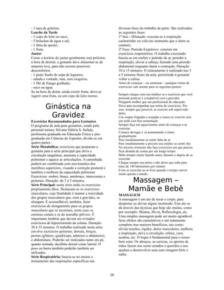 - 1 taça de gelatina.                                      diversas fases do trabalho de parto. São realizados
Lanche da Tarde                                            as seguintes fases:
- 1 copo de leite ou suco;                                 1ª fase - Dilatação: executa-se a respiração
- 5 bolachas de água e sal;                                cachorrinho ou vela (no momento que o útero se
- 1 fatia de queijo;                                       contrai);
- 1 fruta.                                                 2ª Fase- Período Expulsivo: consiste em
Jantar                                                     exercícios respiratórios. O trabalho executado
Como o horário do jantar geralmente está próximo           baseia-se em encher o pulmão de ar, prender a
a hora de dormir, a gestante deve alimentar-se de          respiração, elevar a cabeça, fazendo uma pressão
maneira leve, para não ocorrer possíveis                   abdominal enquanto durar a contração. Duração:
desconfortos.                                              10 à 15 minutos. O relaxamento é realizado nos 3
- 1 prato fundo de sopa de legumes;                        a 5 minutos finais da aula, permitindo à gestante
- salada a vontade, mas, sem exageros;                     voltar a calma.
- 1 filé de frango grelhado;                               Antes de começar – ou continuar – qualquer rotina de
- suco ou água.                                            exercícios vale atentar para os seguintes pontos:
Se na hora de deitar, ainda existir fome, deve-se
                                                           Sempre cheque com seu médico se o exercício que você
ingerir uma fruta, ou um copo de leite morno.
                                                           pretende praticar é compatível com a gravidez
                                                           Ninguém melhor que um profissional de educação
         Ginástica na                                      física para acompanhar sua rotina de exercícios. Por
                                                           isso, sempre que possível, se exercite sob supervisão

          Gravidez                                         deles.
                                                           Use roupas folgadas e arejadas e nunca se exercite sem
Exercícios Recomendados para Gestantes                     um sutiã com boa sustentação
O programa de aula para gestantes, usado pela              Sempre faça um aquecimento antes de começar a se
personal trainer, Silvana Valéria S. Safady,               exercitar
                                                           Comece devagar e vá aumentando o ritmo
professora graduada em Educação Física e pós-              gradualmente
graduada em Ciências do Esportes, divide-se em             Pare imediatamente se sentir falta de ar
quatro partes :                                            Pare imediatamente e procure seu médico se sentir dor
Série Metabólica: exercícios que preparam a                No terceiro trimestre não faça exercícios em que precise
gestante para a série principal que ativa a                ficar deitada de costas por um longo tempo
circulação sangüínea, aumenta a capacidade                 Beba sempre muito líquido antes, durante e depois de se
pulmonar e aquece as articulações. A caminhada             exercitar
poderá ser combinada com movimentos dos                    Cheque sempre seu pulso e não deixe que suba para
                                                           mais de 140 batimentos por minuto
membros superiores, visando a correção postural e
                                                           Evite se exercitar ao ar livre quando o tempo estiver
também a melhora da capacidade pulmonar.                   muito quente e úmido
Exercícios: ombro, braço, antebraço, intercostais e
peitorais. Duração: de 3 à 5 minutos.
Série Principal: nesta série estão os exercícios
                                                                   Massagem –
propriamente ditos. Destacam-se os exercícios
musculares, cuja finalidade é manter a tonicidade
                                                                  Mamãe e Bebê
                                                           MASSAGEM
dos grupos musculares que, com a gravidez, se              A massagem é um ato de tocar o corpo, para
alongam. É aconselhável, também, fazer                     despertar ou aliviar algum incômodo. Este ato se
exercícios de alongamento para os grupos                   dá através das técnicas que hoje são muitas, como
musculares que se encurtam, neste caso os                  por exemplo: Shiatsu, Do-in, Reflexologia, etc.
eretores costais e os do assoalho pélvico. É               Uma simples massagem pode ser muito agradável.
importante lembrar que devem ser evitados                  Seus efeitos são cumulativos e um tratamento
exercícios de hiperextensão da coluna. Duração:            completo traz maiores benefícios, tais como:
30 à 35 minutos. O trabalho realizado nesta série          aliviar tensões, rigidez, dores musculares, melhora
envolve exercícios peitorais, dorsais, braços,             a respiração, ativa a circulação, relaxa, cura,
pernas (glúteos, quadríceps, adutores e abdutores),        acalma, etc. O toque é fundamental para o nosso
e abdominais. Poderão ser realizados tanto em pé,          bem estar. Os abraços, as caricias, os apertos de
quanto sentada, decúbito dorsal como lateral. O            mãos fazem nos sentir amados e queridos e nos
peso ou barra também poderão também ser                    ajudam a desenvolver uma auto imagem forte e
utilizados.                                                sadia.
Série Respiratória: baseia-se no ensino e
treinamento das respirações específicas nas


                                                      20
 