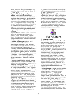 através da primeira ultra-sonografia, talvez seja          nas costelas, coluna e quadris da gestante. O feto
possível se saber o sexo do bebê, que já pesa 100          na 36ª semana encontra-se com peso aproximado
g e mede 16 cm.                                            de 2,6 kg e medindo 45 cm.
Vigésima Primeira à Vigésima Segunda                       Trigésima Sétima à Quadragésima Semana:
Semana: A partir desse período a mamãe                     Próximo à reta final, o feto busca a posição para o
começará a se sentir mais cansada, devido a um             parto, adentrando a bacia e voltando sua cabeça
aumento de peso considerável. Talvez nessa fase,           para a pélvis da mamãe. Geralmente medindo 50
ao final do dia ocorra o inchaço das pernas e a            cm e pesando em média 3,5 kg, ao término da 40ª
presença de cãibras venha a perturbar sua noite de         semana o bebê está preparado para o nascimento.
sono. Ao acompanhar a barriga, a coluna tende a            Os olhinhos já ficam abertos e já existe a distinção
curvar-se para frente ocasionando possíveis dores          à luz. A hora tão esperada chegou! Após essa
nas costas. Devido a disposição da melanina                convivência tão intensa e inseparável, a mamãe
(pigmentos marrom-escuros ou pretos de estrutura           conhecerá, enfim, o rostinho do filho.
animal ou vegetal que fornece cor à pele) podem
surgir nessa época as manchas de gravidez
(cloasmas).
Vigésima Terceira Semana: Sonhar é necessário.
A partir da vigésima terceira semana o feto
começa a sonhar. Enquanto dorme, sonhando,
nota-se diferenças em suas expressões faciais que
demonstram sentimentos de desprezo, admiração,
                                                                     Puericultura
dúvidas ou alegria.                                        Orientações gerais
Vigésima Quarta Semana: Ao final da 24ª                    Mamãe, você sabe que, quando acaba de dar à luz,
semana a estrutura ainda continua se                       sente-se bastante insegura e cheia de dúvidas em
desenvolvendo, mas o feto já mexe as pernas;               relação ao seu bebê. Vamos, então, discutir estas
braços e mãos. Pernas, pés e toráx já são visíveis à       dúvidas e tentar esclarecer várias questões, de
ultra-sonografia. Pesa 700 g e mede 30 cm.                 modo a ajudar as mães. Por ocasião do
Vigésima Quinta à Vigésima Oitava Semana: O                nascimento, a grande maioria dos bebês tem peso
feto adquire uma camada grossa de gordura que se           que varia de 2,8 kg a 4,0 kg e altura entre 47 e 54
instala em alguns depósitos próprios. Já consegue          cm. A pele é avermelhada e recoberta por uma
piscar e dar cambalhotas. Mede aproximadamente             camada de gordura, cujo função é protegê-la e
35 cm e pesa 1,5 kg. Se, por ventura o bebê                aumentar sua resistência à infecção. Logo nos
resolver nascer nessa fase, conseguirá respirar,           primeiros dias de vida, começam a acontecer
devido seus pulmões já estarem perfeitamente               várias transformações no bebê: verifica-se uma
prontos.                                                   perda de peso, que é normal, desde que dentro de
Vigésima Nona à Trigésima Segunda Semana:                  certos limites, correspondendo à eliminação das
A partir dessa fase, a mamãe deve redobrar seus            primeiras fezes, da urina e de água corporal. A
cuidados e estar preparada para o caso do bebê ser         avaliação do seu bebê caberá ao Pediatra que o
"apressado" e querer vir ao mundo                          estiver atendendo, o qual dará a você a orientação
antecipadamente. O feto pode estar medindo 40              adequada ao caso, ainda quando estiver na
cm, com peso aproximado de 1,650 kg, com seus              maternidade.
movimentos sentidos a todo o momento. A barriga            • Cordão umbilical: O cordão umbilical, que unia
da futura mamãe já possui um tamanho                       o bebê à mãe na fase da vida intra-uterina, é
consideravelmente grande e, como conseqüência              fechado, logo após o nascimento, com um
do aumento de peso podem aparecer as varizes e             "grampo" de plástico e, a seguir, cortado,
inchaços nos pés, mãos e rosto, já que o sangue            completando a separação do bebê do corpo
circulante nas veias, encontra alguma dificuldade          materno. Sempre se deixa um pequeno pedaço, ou
de retorno ao coração.                                     "coto", que gradualmente vai se ressecando e, por
Trigésima Terceira à Trigésima Sexta Semana:               volta do final da 1ª semana de vida, cai
Período em que o organismo da futura mamãe                 espontaneamente. É muito importante manter o
trabalha em ritmo acelerado, gastando em torno de          coto bem limpo até a sua queda, o que deve ser
20% a mais de energia para respirar e realizar             feito diariamente, aplicando-se à sua base álcool
funções normais do dia-a-dia. O incômodo da                comum, através de um bastão, cujo ponta deve ser
barriga é evidente. O bebê tem reduzido o espaço           previamente envolvida em algodão.
para seus movimentos, empurrando tudo que o                • Arrotos: o bebê precisa arrotar durante e após
atrapalha, podendo ocasionar uma pequena dor               cada mamada. Sempre tenha uma fralda na frente



                                                       7
 