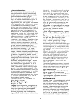 Alimentação do bebê                                       higiene. Até o bebê completar um mês de vida, a
Nos primeiros meses de vida, a alimentação é,             banheira deve ser escaldada e a água fervida. A
com certeza, um dos cuidados com o bebê que               pessoa que for dar o banho deve lavar as mãos
exigirá, da mamãe, a maior atenção e dedicação.           com escova e sabão. Para verificar a temperatura
Qual o melhor alimento para seu filho?                    da água, coloque o cotovelo ou dorso da mão na
O seu leite. Para se ter uma idéia do quanto esse         água, que deve estar morna. O nível da água não
leite é um alimento completo, basta dizer que até         deve ultrapassar 15 centímetros e o bebê deve ser
o 6º mês a criança só precisa mamar. Não                  segurado com firmeza, para se sentir seguro. Ele
necessita beber água, chás ou outros leites, porque       parece tão frágil, mole e escorregadio, que dá a
o leite que a mãe produz - o leite materno - é tudo       impressão, de que vai se afogar na primeira
de que o bebê necessita. Essa história de que             oportunidade. Na verdade, dar banho no bebê não
existem leites fracos ou aguados não é verdade. O         é difícil. É uma questão de estabelecer uma rotina
leite materno traz ainda outra vantagem: é de fácil       e, no mais, bom senso, acima de tudo.
digestão. É importante lembrar que o corpo do             Pequenas regras:
bebê ainda está em formação. Portanto, não está           1. Deixe tudo pronto antecipadamente: o sabonete
capacitado a "trabalhar duro". Alimentos de difícil       do bebê, a toalha, as fraldas, as roupinhas limpas
digestão - como o leite de vaca, por exemplo - só         etc.
trazem problemas para a criança. Amamentar não            2. Verifique se a água não está quente demais: isto
tem contra-indicações, de modo geral.                     você pode fazer experimentando-a no seu
Amamentar é bom, saudável e aconselhável. Além            cotovelo e sentindo se está confortável.
disso, sendo o mais natural dos alimentos, o leite        3. Tire a roupinha do bebê, deixe a fralda e
materno é também o mais higiênico, porque já              envolva-o numa toalha, de modo a prender
vem limpo e na temperatura certa - passa do peito         delicadamente seus bracinhos. Sente-se próximo à
da mãe, prontinho, para a boca da criança.                banheirinha e lave o rosto e a cabecinha do bebê.
O leite materno começa a ser formado durante a            (Não use sabonete no seu rostinho.) Assim, você
gravidez. Chama-se colostro e é um líquido                estará segura de estar lavando cabeça e rosto com
transparente, de cor amarelada. Após o parto,             água limpinha.
durante 3 ou 4 dias, a mulher continua produzindo         4. Depois, "desembrulhe" o bebê, retire a fralda e
o colostro - que é um leite muito nutritivo e capaz       segure-o com o seu braço esquerdo, que passa
de proteger o recém-nascido de várias doenças.            pelos costas do bebê, e prenda firmemente em
Por ser mais gorduroso, o colostro funciona como          baixo do bracinho esquerdo do mesmo. Desse
um hidratante natural, protegendo o bico do seio e        modo, a cabecinha fica inteiramente apoiada no
a região mais escura, que o envolve, de                   seu antebraço e o bebê se sentirá seguro: a sua
rachaduras, bastante habituais durante o período          mão direita vai ajudar a segurar o bebê para
de amamentação. Por isso, aconselha-se que a              colocá-lo na água.
mãe espalhe colostro nestes lugares. No ato de            5 Mergulhe-o delicadamente na água e com a sua
amamentar, o contato físico da criança com seu            mão direita você poderá banhá-lo com facilidade.
corpo é também uma forma de comunicação que               6. Retire-o da água e envolva-o no toalha. Seque
permite a troca de amor e afeto entre mãe e filho.        cuidadosamente todas as dobrinhas. O uso do
Não existe horário para amamentar ou tempo cedo           talco é desaconselhável.
de amamentação. A criança não tem um reloginho            7. Seque bem o umbigo e deixe-o "ao ar livre".
e deve mamar sempre que chorar e pelo tempo               Não use faixas, nem curativos fechados.
que quiser. Em cada mamada, a mãe deve oferecer           8. Vista o bebê com roupas que sejam confortáveis
os dois seios, começando pelo que foi dado em             e não prendam seus bracinhos ou perninhas: o
último lugar no mamada anterior.                          bebê gosta de movimentá-los.
Amamente seu filho: você estará dando a ele               A troca de fraldas
amor, carinho e proteção.                                 A troca de fraldas e a limpeza dos genitais do bebê
Banho - Pequenas regras                                   podem oferecer, a princípio, séria dificuldade.
Higiene do bebê                                           Mas, com bastante calma, tudo pode se resolver
• Banho: você deve conversar com o pediatra do            facilmente. Como proceder então? Deite o bebê
seu bebê, visto que alguns médicos acham que o            sobre uma fralda limpa estendida sobre a cama;
banho só deve ser dado por completo após a                retire a fralda suja e deixe-a de lado; limpe
queda do cordão umbilical. Outros médicos                 gentilmente a área genital com algodão embebido
acreditam que o banho pode ser dado logo no               em água morna, até retirar toda a sujeira (fezes e
segundo dia de vida do bebê, com muito carinho e          xixi). No caso das meninas, os movimentos de
                                                          limpeza devem ser da frente para as laterais, para


                                                      9
 