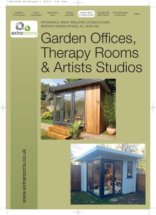 www.extrarooms.co.uk AFFORDABLE, HIGHLY INSULATED, DOUBLE GLAZED,
BESPOKE GARDEN OFFICES, ALL YEAR USE
Garden Offices,
Therapy Rooms
& Artists Studios
Installation
& Construction
Pricing
& Guarantees
Specifications
Sheet
Planning
Information
Garden Offices
& Therapy Rooms
Soundproofed
Music Rooms
Pods, Barrel Buildings
& Hobbit Houses
Gallery
13488 Garden Offices:Layout 1 19/3/15 13:26 Page 1
 