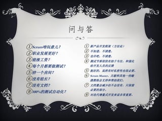 问与答

①Scrum啥玩意儿？     ①   新产品开发框架（方法论）
                ②   不知道，不清楚。
②职业发展更好？        ③   也许吧，不清楚。
③能涨工资？          ④   测试节奏很快有助于专注，和强化
④每个月都要做测试？          给开发人员的反馈
                ⑤
⑤挤一个房间？             挺好的，虽然有时私密性也很必要。
                ⑥   Scrum Master、吕毅和其他一些敏
⑥没有组长？              捷教练会支持和帮助我们。
⑦没有文档？          ⑦   文档量会减少但不会没有，只保留

⑧100%的测试自动化？        必要的部分。
                ⑧   对迭代增量式开发来说非常重要。
 