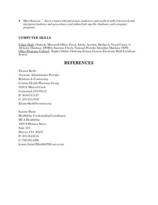 • Miscellaneous ~ direct contact with physicians, analyzers, and medical staff; referenced and
interpreted policies and procedures; and utilized job specific databases and computer
programs
COMPUTER SKILLS
Utilize Daily: Outlook; Microsoft Office; Excel; Adobe Acrobat; Meditech; Visual Cactus 3;
Alchemy Database; DORA; Sanction Check; National Provider Identifier Database (NPI)
Other Programs Utilized: Staples Online Ordering System; Genesis Electronic Birth Certificate
System
REFERENCES
Eleanor Keith
Associate Administrator Provider
Relations & Contracting
Centura Health Physician Group
9100 E Mineral Circle
Centennial, CO 80112
P: 303-673-7147
C: 270-705-3949
EleanorKeith@centura.org
Leanne Burin
HealthOne Credentialing Coordinator
HCA HealthOne
4900 S Monaco Street
Suite 210
Denver, CO 80237
P: 303-584-8156
C: 720-985-1286
leanne.burin@HealthONEcares.com
 
