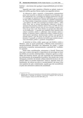 58 Estudos Ibero-Americanos. PUCRS, Edição Especial, n. 2, p. 49-60, 2006 
história” – não teriam eles qualquer responsabilidade por tal infor-túnio? 
58 
Segundo esta visão, memória e História se opõem, numa re-lação 
de conflito que Jacy Seixas explica nos seguintes termos: 
Ao debruçar-se sobre a memória, a historiografia contemporânea 
pouco tem recorrido às reflexões da filosofia ou da literatura, mas 
tem estabelecido com a sociologia seu diálogo preferencial. De fato, 
é a sociologia da memória de Maurice Halbwachs que se constitui 
na base teórica fundamental à maioria dos trabalhos historiográfi-cos. 
Neste sentido, é importante assinalar a influência de Halbwachs 
– que elabora, em 1925, uma sociologia da memória coletiva – sobre 
Pierre Nora, que no terreno historiográfico elaborará a divisão e 
oposição entre memória e História. Escreve Nora, em 1984, de forma 
provocativa: Memória, história: longe de serem sinônimas, tomamos cons-ciência 
de que tudo as opõe. Nora retoma e se apropria das idéias bási-cas 
de Halbwachs – a oposição que estabelece entre memória indi-vidual 
e memória coletiva e, sobretudo, entre memória coletiva e 
história. À memória coletiva, Halbwachs confere o atributo de ativi-dade 
natural, espontânea, desinteressada e seletiva, que guarda do 
passado apenas o que lhe possa ser útil para criar um elo entre o 
presente e o passado, ao contrário da história que constitui um pro-cesso 
interessado, político, e, portanto, manipulador.21 
A memória se torna, então, quase que um lenitivo contra a 
História, como se quem produzisse a História fosse necessária e 
inextricavelmente articulado aos detentores do poder, e quem 
produzisse a memória, necessariamente, o portador do “verdadei-ro” 
passado. 
Feitas estas considerações, retornemos a Arendt. Parece-nos 
claro que a autora não ignora a importância da tecnologia no fazer 
da história no mundo contemporâneo, tampouco ignora as arma-dilhas 
das histórias oficiais, que não raramente são transformadas 
em instrumentos de propaganda da política. Seu estudo não é uma 
denegação romântica do mundo urbano-industrial em favor de um 
retorno idílico ao mundo tradicional. Trata-se, segundo nosso en-tendimento, 
de colocar em relevo o acontecimento e de trazer à luz 
o(s) sujeito(s) da ação, notadamente, aqueles que não sucumbiram 
ao peso das estruturas (cadeias) de causalidade. 
21 SEIXAS, Jacy. Percursos de memórias em terras de história: problemáticas atuais. In: 
BRESCIANI, S.; NAXARA, M. Memória e ressentimento; indagações sobre uma questão 
sensível. Campinas: Editora da UNICAMP, 2004, p. 40. 
 