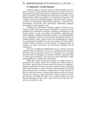 60 Estudos Ibero-Americanos. PUCRS, Edição Especial, n. 2, p. 49-60, 2006 
60 
O “testemunho” de Wim Wenders 
Voltemos agora à visão do futuro de Wim Wenders, que ins-pirou, 
em parte, nossas reflexões. Em Muito além do fim do mundo, o 
mundo das experiências humanas é dominado, de maneira radical, 
pela capacidade quase ilimitada do conhecimento científico, o que 
resulta, entre outras conseqüências, na supressão da memória. Aí, 
o tempo vivenciado pelos personagens é apenas o futuro, sequer o 
presente. O permanente deslocamento espacial e existencial dos 
personagens, favorecido pela velocidade, obstaculiza qualquer 
enraizamento, tanto quanto o ócio. 
O habitat do casal Forber é também sugestivo: não por acaso, 
Henry e Edith vivem entre os povos aborígines, os quais não com-partilham 
da civilização da técnica, tampouco participam de um 
mundo plural, ou seja, da política, ela também, suprimida pelo 
poder absoluto e tirânico dos Estados Unidos, uma potência bélica 
que se sobrepõe a todos os demais países do planeta. Quanto ao 
cientista Henry Forber, embora trate com camaradagem os mban-tua, 
não hesita em imaginá-los como suas cobaias. De resto, ganhar 
o prêmio Nobel, mesmo à custa de entregar a “máquina de ver os 
sonhos” aos norte americanos, não lhe provoca qualquer dor de 
consciência. 
Sam vive à sombra do brilhantismo do pai, não lhe ocorre de-sobedecer- 
lhe ou enfrentá-lo, afinal, ele é o homem branco daquela 
tribo pós-colonial; quando o pai (ou o civilizador) se vai, ele opta 
por ficar entre os aborígines, no entanto solitário e agoniado. Não 
é o filho quem abandona o pai, mas o pai quem abandona o filho, 
sem permitir-lhe o usufruto de sua herança. 
Edith não se atreve tampouco a entrar em conflito com os ex-perimentos 
do marido, afinal, ela é também sua cobaia, assim co-mo 
Claire. Apenas David, no ato mesmo de observar e registrar a 
história escapa ileso da loucura de um mundo sem ação, ainda que 
prenhe de aventuras e riscos inerentes à manipulação da natureza 
pelo conhecimento. E embora o mundo não se acabe mesmo de-pois 
da explosão nuclear, a técnica reina soberana sobre as circuns-tâncias; 
por vaidosa e cega, escapa-lhe o senso de que não conse-gue 
iluminar escuridão da noite, o que se pode concluir com uma 
lacônica afirmação de Sam: tudo o que eu quero é que minha mãe veja e 
que meu pai saiba que o amo. 
