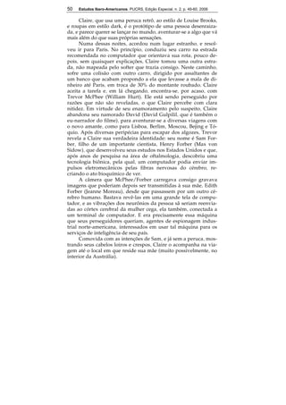 50 Estudos Ibero-Americanos. PUCRS, Edição Especial, n. 2, p. 49-60, 2006 
50 
Claire, que usa uma peruca retrô, ao estilo de Louise Brooks, 
e roupas em estilo dark, é o protótipo de uma pessoa desenraiza-da, 
e parece querer se lançar no mundo, aventurar-se a algo que vá 
mais além do que suas próprias sensações. 
Numa dessas noites, acordou num lugar estranho, e resol-veu 
ir para Paris. No princípio, conduziu seu carro na estrada 
recomendada no computador que orientava sua rota; pouco de-pois, 
sem quaisquer explicações, Claire tomou uma outra estra-da, 
não mapeada pelo softer que trazia consigo. Neste caminho, 
sofre uma colisão com outro carro, dirigido por assaltantes de 
um banco que acabam propondo a ela que levasse a mala de di-nheiro 
até Paris, em troca de 30% do montante roubado. Claire 
aceita a tarefa e, em lá chegando, encontra-se, por acaso, com 
Trevor McPhee (William Hurt). Ele está sendo perseguido por 
razões que não são reveladas, o que Claire percebe com clara 
nitidez. Em virtude de seu enamoramento pelo suspeito, Claire 
abandona seu namorado David (David Gulpilil, que é também o 
eu-narrador do filme), para aventurar-se a diversas viagens com 
o novo amante, como para Lisboa, Berlim, Moscou, Bejing e Tó-quio. 
Após diversas peripécias para escapar dos algozes, Trevor 
revela a Claire sua verdadeira identidade: seu nome é Sam For-ber, 
filho de um importante cientista, Henry Forber (Max von 
Sidow), que desenvolveu seus estudos nos Estados Unidos e que, 
após anos de pesquisa na área de oftalmologia, descobriu uma 
tecnologia biônica, pela qual, um computador podia enviar im-pulsos 
eletromecânicos pelas fibras nervosas do cérebro, re-criando 
o ato bioquímico de ver. 
A câmera que McPhee/Forber carregava consigo gravava 
imagens que poderiam depois ser transmitidas à sua mãe, Edith 
Forber (Jeanne Moreau), desde que passassem por um outro cé-rebro 
humano. Bastava revê-las em uma grande tela de compu-tador, 
e as vibrações dos neurônios da pessoa sã seriam reenvia-das 
ao córtex cerebral da mulher cega, ela também, conectada a 
um terminal de computador. E era precisamente essa máquina 
que seus perseguidores queriam, agentes de espionagem indus-trial 
norte-americana, interessados em usar tal máquina para os 
serviços de inteligência de seu país. 
Comovida com as intenções de Sam, e já sem a peruca, mos-trando 
seus cabelos loiros e crespos, Claire o acompanha na via-gem 
até o local em que reside sua mãe (muito possivelmente, no 
interior da Austrália). 
 