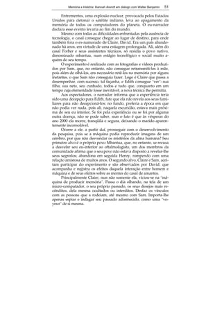 Memória e História: Hannah Arendt em diálogo com Walter Benjamin 51 
Entrementes, uma explosão nuclear, provocada pelos Estados 
Unidos para detonar o satélite indiano, leva ao apagamento da 
memória de todos os computadores do planeta. O eu-narrador 
declara esse evento levaria ao fim do mundo. 
Mesmo com todas as dificuldades enfrentadas pela ausência de 
tecnologia, o casal consegue chegar ao lugar de destino, para onde 
também fora o ex-namorado de Claire, David. Era um país abando-nado 
há anos, em virtude de uma estiagem prolongada. Ali, além do 
casal Forber e seus assistentes técnicos, só residia o povo nativo, 
denominado mbantua, num estágio tecnológico e social muito a-quém 
do seu tempo. 
O experimento é realizado com as fotografias e vídeos produzi-dos 
por Sam, que, no entanto, não consegue retransmiti-los à mãe, 
pois além de olhá-los, era necessário retê-los na memória por alguns 
instantes, o que Sam não conseguia fazer. Logo é Claire que passa a 
desempenhar, com sucesso, tal façanha, e Edith consegue “ver”: sua 
filha, sua neta, seu cunhado, todos e tudo que, conquanto em um 
tempo cuja efemeridade fosse inevitável, a nova técnica lhe permitia. 
Aos espectadores, o narrador informa que a experiência teria 
sido uma decepção para Edith, fato que ela não revela aos seus fami-liares 
para não decepcioná-los: no fundo, preferia a época em que 
não podia ver nada, pois ali, naquela escuridão, estava mais próxi-ma 
de seu eu interior. Se foi pela experiência ou se foi por alguma 
outra doença, não se pode saber, mas o fato é que às vésperas do 
ano 2000 ela morre, tranqüila e segura, deixando o marido aparen-temente 
51 
inconsolável. 
Ocorre a ele, a partir daí, prosseguir com o desenvolvimento 
da pesquisa, pois se a máquina podia reproduzir imagens de um 
cérebro, por que não desvendar os mistérios da alma humana? Seu 
primeiro alvo é o próprio povo Mbantua, que, no entanto, se recusa 
a desvelar seu eu-interior ao oftalmologista; um dos membros da 
comunidade afirma que o seu povo não estava disposto a revelar-lhe 
seus segredos; abandona em seguida Henry, rompendo com uma 
relação amistosa de muitos anos. O segundo alvo, Claire e Sam, acei-tam 
participar do experimento e são observados por David, que 
acompanha e registra os efeitos daquela interação entre homem e 
máquina e de seus efeitos sobre as mentes do casal de amantes. 
Principalmente Claire, mas não somente ela, viciou-se na “má-quina 
de produzir memória”. Passa o dia olhando, na tela de um 
micro-computador, o seu próprio passado, os seus desejos mais re-cônditos, 
dela mesma ocultados ou interditos. Desfaz os vínculos 
com as pessoas que a rodeiam, até mesmo com Sam. Importa-lhe 
apenas espiar e indagar seu passado adormecido, como uma “vo-yeur” 
de si mesma. 
 