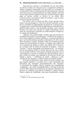 52 Estudos Ibero-Americanos. PUCRS, Edição Especial, n. 2, p. 49-60, 2006 
52 
Para salvá-la e trazê-la à “normalidade” de sua vida cotidia-na, 
David a conduz de volta para casa e a impede de continuar a 
utilizar o pequeno computador com que podia ver as imagens de 
si. Doravante, Claire se transformaria em uma astronauta, o que de 
certa forma levou à concretização de seu sonho original, o de estar 
em um lugar distante. Quanto a Sam, fica morando naquela região 
entre os nativos, perdido no labirinto de sua própria alma. 
E David escreve um romance sobre tal aventura, o que se trans-forma 
em narrativa da ficção. 
Em síntese, esse é o roteiro do filme. O que permeia toda a 
trama e seus personagens é o risco de se perder o passado, ao per-der- 
se a memória ou simplesmente não possuí-la. A ameaça nucle-ar 
apagou toda a memória artificial registrada em computadores, e 
poderia ainda arrasar a vida do planeta, portanto, com o mundo 
humano. Um outro risco: devido ao contato intermitente com os 
meios de comunicação, incluindo aí a mídia interativa, bloqueava-se 
o tempo das lembranças. 
Ademais, não é apenas Edith, a mulher cega, que encontra di-ficuldades 
de guardar suas lembranças – ela deixou de enxergar, e 
isso é muito sugestivo no plano simbólico –, no mesmo período em 
que o nacional-socialismo ascendia na Alemanha, de onde vieram 
tanto ela quanto o marido. Também o filho não consegue guardar, 
sequer por um bocadinho de tempo, as imagens que acabava de 
ver na grande tela. Quanto a Claire, cuja origem não é menciona-da, 
ao lograr êxito na tarefa de transmitir as imagens – acaba se 
viciando – o termo empregado é precisamente este – na visualiza-ção 
de seus próprios sonhos. É através deles que ela vem a conhe-cer 
sua própria infância, tanto quanto imagens prazerosas de sua 
vida pregressa. E mesmo o cientista não suporta lembrar, pois a-pós 
a morte da mulher, para defender-se do processo de luto em 
relação à esposa – a lembrança da perda – dedica-se à conti-nuidade 
de suas pesquisas, e depois retorna aos Estados Unidos. 
O enredo se desenvolve num cenário de ficção científica, em 
que imagens plásticas se sucedem uma a outra, permeadas por 
indivíduos que interagem permanentemente com máquinas. 
A velocidade das imagens virtuais, próprias dos computadores 
“inteligentes”, que atuam semelhantemente à tele-tela de Orwell, 
no livro 19842, parecem se transformar em sistemas cibernéticos de 
governo do cotidiano. Essa técnica multiplica e amplia enorme-mente 
o regime de visibilidade, como que concretizando a utopia 
2 ORWELL, G. 1984. São Paulo: Nacional, 1984. 
 