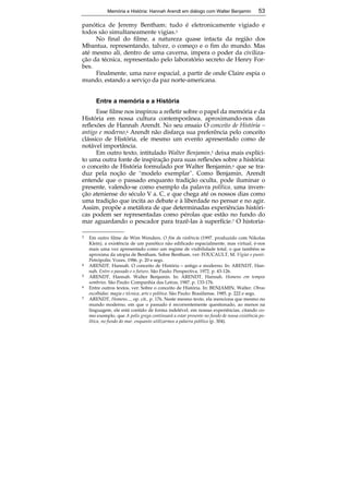 Memória e História: Hannah Arendt em diálogo com Walter Benjamin 53 
panótica de Jeremy Bentham; tudo é eletronicamente vigiado e 
todos são simultaneamente vigias.3 
No final do filme, a natureza quase intacta da região dos 
Mbantua, representando, talvez, o começo e o fim do mundo. Mas 
até mesmo ali, dentro de uma caverna, impera o poder da civiliza-ção 
da técnica, representado pelo laboratório secreto de Henry For-bes. 
Finalmente, uma nave espacial, a partir de onde Claire espia o 
53 
mundo, estando a serviço da paz norte-americana. 
Entre a memória e a História 
Esse filme nos inspirou a refletir sobre o papel da memória e da 
História em nossa cultura contemporânea, aproximando-nos das 
reflexões de Hannah Arendt. No seu ensaio O conceito de História – 
antigo e moderno,4 Arendt não disfarça sua preferência pelo conceito 
clássico de História, ele mesmo um evento apresentado como de 
notável importância. 
Em outro texto, intitulado Walter Benjamin,5 deixa mais explíci-to 
uma outra fonte de inspiração para suas reflexões sobre a história: 
o conceito de História formulado por Walter Benjamin,6 que se tra-duz 
pela noção de “modelo exemplar”. Como Benjamin, Arendt 
entende que o passado enquanto tradição oculta, pode iluminar o 
presente, valendo-se como exemplo da palavra política, uma inven-ção 
ateniense do século V a. C, e que chega até os nossos dias como 
uma tradição que incita ao debate e à liberdade no pensar e no agir. 
Assim, propõe a metáfora de que determinadas experiências históri-cas 
podem ser representadas como pérolas que estão no fundo do 
mar aguardando o pescador para trazê-las à superfície.7 O historia- 
3 Em outro filme de Wim Wenders, O fim da violência (1997, produzido com Nikolas 
Klein), a existência de um panótico não edificado espacialmente, mas virtual, é-nos 
mais uma vez apresentado como um regime de visibilidade total, o que também se 
aproxima da utopia de Bentham. Sobre Bentham, ver: FOUCAULT, M. Vigiar e punir. 
Petrópolis: Vozes, 1986, p. 20 e segs. 
4 ARENDT, Hannah. O conceito de História – antigo e moderno. In: ARENDT, Han-nah. 
Entre o passado e o futuro. São Paulo: Perspectiva, 1972, p. 43-126. 
5 ARENDT, Hannah. Walter Benjamin. In: ARENDT, Hannah. Homens em tempos 
sombrios. São Paulo: Companhia das Letras, 1987, p. 133-176. 
6 Entre outros textos, ver: Sobre o conceito de História. In: BENJAMIN, Walter. Obras 
escolhidas: magia e técnica, arte e política. São Paulo: Brasiliense, 1985, p. 222 e segs. 
7 ARENDT, Homens..., op. cit., p. 176. Neste mesmo texto, ela menciona que mesmo no 
mundo moderno, em que o passado é recorrentemente questionado, ao menos na 
linguagem, ele está contido de forma indelével, em nossas experiências, citando co-mo 
exemplo, que A polis grega continuará a estar presente no fundo de nossa existência po-lítica, 
no fundo do mar, enquanto utilizarmos a palavra política (p. 304). 
 
