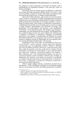 54 Estudos Ibero-Americanos. PUCRS, Edição Especial, n. 2, p. 49-60, 2006 
dor poderia ser então comparado ao pescador de pérolas, indo à 
profundidade da experiência humana, e não para trás, como no 
tempo cronológico. 
54 
Essa noção, tanto em Arendt quanto em Benjamin, é tributária 
do conceito de tempo messiânico judaico-cristão, ou o kairòs, o que 
nos faz entender o elogio da autora à Revolução, momento de rup-tura 
radical que funda o novo, ao abrigo da plena liberdade.8 
Seja no texto Walter Benjamin, seja no texto O conceito de história: 
antigo e moderno, as metáforas e citações empregadas por Arendt nos 
apontam para uma discordância fundamental em relação à historio-grafia 
tal qual ela era praticada em seu tempo: primeiro, a recusa à 
noção de tempo linear, como faziam os positivistas e historicistas, e 
a identificação do passado como um tempo que é evocado ou assalta 
o tempo presente, precisamente num momento de perigo.9 São 
fragmentos, não continuidades; são rupturas, e não causalidades. 
É exemplar, e não experiência gasta. São imagens que emergem e 
submergem, mas não desaparecem para sempre, como Bergson ilus-trou 
a partir da figura de um cone, com o objetivo de evidenciar que 
a memória é coextensiva à consciência.10 Segundo, um profundo 
pessimismo com respeito à transformação da História em avanço 
das forças produtivas ou de progresso, pois com isto se reduziria o 
homem à categoria de peça de engrenagem de uma máquina infer-nal, 
movida pela lógica da fabricação, e não da ação. 
Explicitemos, com maior vagar, seu entendimento: Em O con-ceito 
de história – antigo e moderno, a autora inicia suas reflexões, 
considerando que na Antigüidade Clássica, História e Memória 
não eram atividades divisíveis. Mnemosine, a mãe das musas, deti-nha 
o saber do passado, e por isso, podia prever o futuro. Era um 
testemunho, uma forma de conhecimento, e não a memória afetiva 
que todos nós, modernos, procuramos guardar com respeito a 
fatos ordinários, por vezes extremamente singelos, mas que evo-cam 
nossos desejos e nossas saudades. Citemos como, exemplo, as 
lembranças dos amantes, cujo tempo do encontro é sacralizado 
com palavras poéticas que buscam, incessantemente, re-atualizar o 
ato vivido – a imaginação é a memória que enlouqueceu, ensina-nos o 
poeto moderno Mario Quintana. 
Entre os gregos antigos, todavia, a memória é um meio de co-nhecimento 
– e não a lembrança voluntária ou involuntária daquilo 
que nos causou prazer ou medo, este tempo passado que se presenti- 
8 ARENDT, Hannah. Da revolução. São Paulo: Ática, 1998. 
9 Sobre o assalto do ou recorrência ao passado no momento de perigo, ver: ARENDT, 
Entre o passado..., op. cit., p. 33 e seg. 
10 BERGSON, Henri. Matéria e memória. São Paulo: Martins Fontes, 1990, p. 125 e seg. 
 
