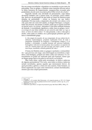 Memória e História: Hannah Arendt em diálogo com Walter Benjamin 55 
fica em nossas recordações voluntárias ou inusitadas ou por meio da 
psicanálise. Para os gregos, a História como memória deveria salvar 
os feitos humanos do esquecimento, assegurar-lhes evocação pela 
posteridade, fazendo assim sua própria glória brilhar através dos séculos.11 
Segundo Arendt, essa atividade do pensamento, cujas linhas 
divisórias também com a poesia eram, no princípio, pouco defini-das, 
derivava da percepção de que todas as coisas da natureza eram 
dotadas de perenidade – exceto os homens em sua indivi-dualidade. 
Por essa razão, o imperativo de estender com a fama a curta 
vida, para citar um verso de Camões, ao elogiar Henrique, o conquis-tador 
dos mouros, ele mesmo, Camões, poeta que se queria inspirado 
no imortal canto e voz divina12, abrandava a dor pela condição humana 
de finitude. A mortalidade significava, então, para os gregos, mover-se 
ao longo de uma linha retilínea em um universo onde tudo, se é que se 
move, se move em ordem cíclica.13 A vida presente, e não a vida após a 
morte, como entre os cristãos, era a preocupação primeira que nor-teava 
a mentalidade grega. 
[...] da origem do mundo, de sua composição, de sua ordem dos fe-nômenos 
meteorológicos, propõem explicações livres de toda a 
imaginária dramáticas da teogonia e cosmogonias antigas [...] os 
homens, a divindade, o mundo formam um universo unificado, 
homogêneo, todo ele no mesmo plano: são as partes e os aspectos de 
uma só e mesma physis que põe em jogo, por toda a parte, as mes-mas 
55 
forças, manifesta a mesma potência de vida.14 
O tema da História entre os gregos é portanto o extraordiná-rio 
– que provoca um rasgo, uma interrupção na monótona e repe-titiva 
vida biológica, própria do ritmo cíclico da natureza. E o ex-traordinário 
só podia ser realizado pela ação humana, termo que 
na língua grega deriva da palavra nascimento ou fundação. 
Mas como dotar, senão pela recordação, os feitos e palavras 
de alguma permanência? Por certo, nem todos os feitos e palavras 
seriam recordados, apenas aqueles que merecessem louvor, do 
qual provinha a glória e a fama de seus autores. Estes homens, ao 
terem registrada sua ação como memorável, seriam imortalizados, 
mesmo que seus corpos perecessem. 
11 Idem, p. 70 
12 CAMÕES, L. Os Lusíadas. Belo Horizonte, s/d; respectivamente, p. 127 e 111. Citado 
também por Celso Lafer no prefácio do livro Entre o passado e o futuro, op. cit., p. 14. 
13 ARENDT, op. cit., p. 71. 
14 VERNANT, Jean Pierre. As origens do pensamento grego. São Paulo: DIFEL, 1984, p. 73. 
 