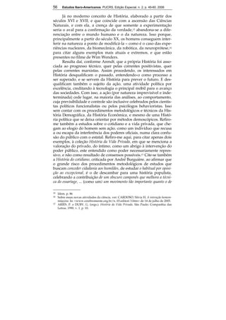 56 Estudos Ibero-Americanos. PUCRS, Edição Especial, n. 2, p. 49-60, 2006 
56 
Já no moderno conceito de História, elaborado a partir dos 
séculos XVI e XVII, e que coincide com a ascensão das Ciências 
Naturais, e com ela, a crença de que somente a experimentação 
seria o aval para a confirmação da verdade,15 abandona-se a dife-renciação 
entre o mundo humano e o da natureza. Isso porque, 
principalmente a partir do século XX, os homens conseguem inter-ferir 
na natureza a ponto de modificá-la – como é o caso das expe-riências 
nucleares, da biomecânica, da robótica, da neuroprótese,16 
para citar alguns exemplos mais atuais e extremos, e que estão 
presentes no filme de Wim Wenders. 
Resulta daí, conforme Arendt, que a própria História foi asso-ciada 
ao progresso técnico, quer pelas correntes positivistas, quer 
pelas correntes marxistas. Assim procedendo, os interessados em 
História desqualificam o passado, entendendo-o como processo a 
ser superado, e se servem da História para prever o futuro. E des-qualificam 
também o sujeito da ação, uma atividade política por 
excelência, creditando à tecnologia o principal móbil para o avanço 
das sociedades. Com isso, a ação (por natureza imprevisível e inde-terminada) 
cede lugar, na maioria das análises, ao comportamento, 
cuja previsibilidade e controle são inclusive celebrados pelos cientis-tas 
políticos funcionalistas ou pelos psicólogos behavioristas. Isso 
sem contar com os procedimentos metodológicos e técnicos da His-tória 
Demográfica, da História Econômica, e mesmo de uma Histó-ria 
política que se deixa orientar por métodos demoscópicos. Refiro-me 
também a estudos sobre o cotidiano e a vida privada, que che-gam 
ao elogio do homem sem ação, como um indivíduo que recusa 
a ou escapa da interferência dos poderes oficiais, numa clara confu-são 
do público com o estatal. Refiro-me aqui, para citar apenas dois 
exemplos, à coleção História da Vida Privada, em que se menciona a 
valoração do privado, do íntimo, como um abrigo à intervenção do 
poder público, este entendido como poder necessariamente repres-sivo, 
e não como resultado de consensos possíveis.17 Cite-se também 
a História do cotidiano, criticada por André Burguière, ao afirmar que 
o grande risco dos procedimentos metodológicos de estudos que 
buscam conceder cidadania aos humildes, de estudar o habitual por oposi-ção 
ao excepcional, é o de descambar para uma história populista, 
celebrando a contribuição de um obscuro camponês que melhora a técni-ca 
do essartage, ... (como um) um movimento tão importante quanto o de 
15 Idem, p. 86 
16 Sobre essas novas atividades da ciência, ver: CARDOSO, Silvia H. A interação homem-máquina. 
In: <www.cerebromente.org.br/n. 03.editori 3.htm> de 14 de julho de 2005. 
17 ARIÈS, P. e DUBY, G. (orgs.). História da Vida Privada. São Paulo: Companhia das 
Letras, 1990, v. 1, p. 10. 
 