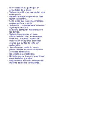 • Parece resistirse a participar en
actividades de la clase.
• Todavía no está progresando tan bien
como puede.
• Necesita trabajar un poco más para
lograr autocontrol.
• Se le olvida que los demás merecen
consideración y respeto.
• Se levanta constantemente sin razón
alguna para hacerlo.
• Le cuesta compartir materiales con
los demás.
• Todavía le cuesta ser un buen
miembro de la clase, a menos que
haya una constante supervisión.
• Frecuentemente pierde el control
cuando sus puntos de vista son
rechazados.
• Su mal comportamiento es más
producto de la impulsividad que de
actitudes deliberadas.
• No acepta responsabilidad.
• Necesita que se le anime a participar
en actividades grupales.
• Requiere más atención y tiempo del
maestro del que le corresponde.
 