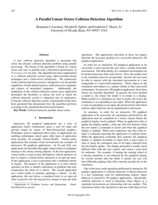 230 IJCA, Vol. 21, No. 4, December 2014
A Parallel Linear Octree Collision Detection Algorithm
Benjamin J. Lucchesi, Dwight D. Egbert, and Frederick C. Harris, Jr.∗
University of Nevada, Reno, NV 89557, USA
Abstract
A new collision detection algorithm is presented that
solves the all-pairs collision detection problem using parallel
processing. The design of the algorithm is based on a linear
octree and runs in parallel with a theoretical performance of
O((n log n)/k) run time. The algorithm has been implemented
as a collision detection system using object-oriented design
techniques and a client-server architecture. The architecture
of the collision detection system is designed to use the parallel
capabilities of both shared-memory, multi-processor computers
and clusters of networked computers. Additionally, the
modularity of the collision detection system gives application
developers the ﬂexibility to choose the level at which the
collision detection system is integrated into an application.
Using the collision detection system, experimental results have
been generated that demonstrate how the algorithm performs
according to the calculated theoretical performance.
Key Words: Collision detection, parallel, linear octree.
1 Introduction
Interactive 3D graphical applications are a class of
application which continuously query a user for input and
provide output by means of three-dimensional graphics.
Techniques used to implement these types of applications are
enabling technologies which make other types of application
areas possible; for example, Virtual Reality. Virtual reality
applications that simulate visual environments are examples of
interactive 3D graphical applications. In [5] and [24], two
applications are described that apply virtual reality to workplace
training in the surface mining industry. In the ﬁrst application,
virtual reality is used to train off-highway vehicle operators on
how to inspect a vehicle before operation in an open pit mine.
In this application, a user is presented with a simulated vehicle
to inspect. The purpose of the application is to train vehicle
operators on how to identify indications of problems that may
compromise the safety of a vehicle. The second application
uses virtual reality to simulate operating a vehicle. In this
application, the user drives a simulated truck in an open pit
mine to practice safe driving practices unique to open pit mine
∗Department of Computer Science and Engineering. Email:
Fred.Harris@cse.unr.edu
operations. The applications described in these two papers
illustrate the necessary qualities of a successful interactive 3D
graphical application.
In order for an interactive 3D graphical application to be
successful, it must present the user with a visually believable
environment. The believability of a simulated environment can
be broken down into three main factors. First, the models used
in the simulation must be recognizable. Second, the user must
be able to interact with the simulated environment at a rate
comparable to a real-world experience. Third, objects in the
simulation must behave in a manner similar to their real-world
counterparts. In interactive 3D graphical application, these three
factors are mutually dependent. In general, the more detailed
a model is, the slower the model is to render to a display.
When models in a simulation are slow to render, the slower the
simulation is at responding to user input. When the application
is slow at responding to user input, the period of time with which
realistic object behavior can be implemented is decreased.
In summary, in order for an interactive 3D graphical
application to be successful, all calculations performed by the
application must be completed in a timely manner before the
graphical display can be updated. When an application fails to
update the display rapidly, a time lag will exist between when
the user inputs a command or action and when the graphical
display is updated. When users experience lag, they often re-
input a command expecting the application to respond faster.
When the application eventually does respond, the graphical
display is updated according to input from a prior point in
time or using the cumulative sum of all input collected from
the last display update. The display generated is usually much
different than what the user expects and causes a great deal
of confusion. For example, if turning the steering wheel of
a driving simulation is not reﬂected by the graphical display
for several seconds after the wheel is turned, the user will
have difﬁcultly judging what effect steering actually has in the
simulation.
One of the most costly operations performed in interactive 3D
graphics applications is collision detection. Collision detection
is a key technology used for implementing realistic object
behavior in interactive 3D graphics applications. Speciﬁcally,
collision detection is used to determine when objects in a
simulated environment are intersecting with one another. This
information allows the simulation to prevent solid objects from
ISCA Copyright© 2014
 