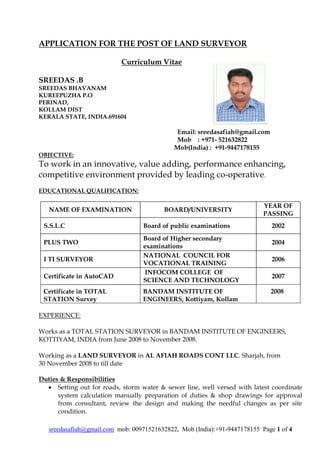sreedasafiah@gmail.com mob: 00971521632822, Mob (India):+91-9447178155 Page 1 of 4
APPLICATION FOR THE POST OF LAND SURVEYOR
Curriculum Vitae
SREEDAS .B
SREEDAS BHAVANAM
KUREEPUZHA P.O
PERINAD,
KOLLAM DIST
KERALA STATE, INDIA.691604
Email: sreedasafiah@gmail.com
Mob : +971- 521632822
Mob(India) : +91-9447178155
OBJECTIVE:
To work in an innovative, value adding, performance enhancing,
competitive environment provided by leading co-operative.
EDUCATIONAL QUALIFICATION:
NAME OF EXAMINATION BOARD/UNIVERSITY
YEAR OF
PASSING
S.S.L.C Board of public examinations 2002
PLUS TWO
Board of Higher secondary
examinations
2004
I TI SURVEYOR
NATIONAL COUNCIL FOR
VOCATIONAL TRAINING
2006
Certificate in AutoCAD
INFOCOM COLLEGE OF
SCIENCE AND TECHNOLOGY
2007
Certificate in TOTAL
STATION Survey
BANDAM INSTITUTE OF
ENGINEERS, Kottiyam, Kollam
2008
EXPERIENCE:
Works as a TOTAL STATION SURVEYOR in BANDAM INSTITUTE OF ENGINEERS,
KOTTIYAM, INDIA from June 2008 to November 2008.
Working as a LAND SURVEYOR in AL AFIAH ROADS CONT LLC. Sharjah, from
30 November 2008 to till date
Duties & Responsibilities
 Setting out for roads, storm water & sewer line, well versed with latest coordinate
system calculation manually preparation of duties & shop drawings for approval
from consultant, review the design and making the needful changes as per site
condition.
 
