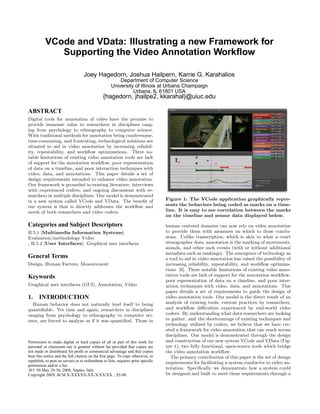 VCode and VData: Illustrating a new Framework for
              Supporting the Video Annotation Workﬂow

                                    Joey Hagedorn, Joshua Hailpern, Karrie G. Karahalios
                                                         Department of Computer Science
                                                     University of Illinois at Urbana Champaign
                                                               Urbana, IL 61801 USA
                                                {hagedorn, jhailpe2, kkarahal}@uiuc.edu

ABSTRACT
Digital tools for annotation of video have the promise to
provide immense value to researchers in disciplines rang-
ing from psychology to ethnography to computer science.
With traditional methods for annotation being cumbersome,
time-consuming, and frustrating, technological solutions are
situated to aid in video annotation by increasing reliabil-
ity, repeatability, and workﬂow optimizations. Three no-
table limitations of existing video annotation tools are lack
of support for the annotation workﬂow, poor representation
of data on a timeline, and poor interaction techniques with
video, data, and annotations. This paper details a set of
design requirements intended to enhance video annotation.
Our framework is grounded in existing literature, interviews
with experienced coders, and ongoing discussions with re-
searchers in multiple disciplines. Our model is demonstrated
                                                                                    Figure 1: The VCode application graphically repre-
in a new system called VCode and VData. The beneﬁt of
                                                                                    sents the behaviors being coded as marks on a time-
our system is that is directly addresses the workﬂow and
                                                                                    line. It is easy to see correlation between the marks
needs of both researchers and video coders.
                                                                                    on the timeline and sensor data displayed below.

Categories and Subject Descriptors                                                  human centered domains can now rely on video annotation
                                                                                    to provide them with measures on which to draw conclu-
H.5.1 [Multimedia Information Systems]:
                                                                                    sions. Unlike transcription, which is akin to what a court
Evaluation/methodology Video
                                                                                    stenographer does, annotation is the marking of movements,
; H.5.2 [User Interfaces]: Graphical user interfaces
                                                                                    sounds, and other such events (with or without additional
                                                                                    metadata such as rankings). The emergence of technology as
General Terms                                                                       a tool to aid in video annotation has raised the possibility of
Design, Human Factors, Measurement                                                  increasing reliability, repeatability, and workﬂow optimiza-
                                                                                    tions [6]. Three notable limitations of existing video anno-
                                                                                    tation tools are lack of support for the annotation workﬂow,
Keywords
                                                                                    poor representation of data on a timeline, and poor inter-
Graphical user interfaces (GUI), Annotation, Video                                  action techniques with video, data, and annotations. This
                                                                                    paper details a set of requirements to guide the design of
1.     INTRODUCTION                                                                 video annotation tools. Our model is the direct result of an
                                                                                    analysis of existing tools, current practices by researchers,
  Human behavior does not naturally lend itself to being
                                                                                    and workﬂow diﬃculties experienced by real-world video
quantiﬁable. Yet time and again, researchers in disciplines
                                                                                    coders. By understanding what data researchers are looking
ranging from psychology to ethnography to computer sci-
                                                                                    to gather, and the shortcomings of existing techniques and
ence, are forced to analyze as if it was quantiﬁed. Those in
                                                                                    technology utilized by coders, we believe that we have cre-
                                                                                    ated a framework for video annotation that can reach across
                                                                                    disciplines. Our model is demonstrated through the design
                                                                                    and construction of our new system VCode and VData (Fig-
Permission to make digital or hard copies of all or part of this work for
                                                                                    ure 1); two fully functional, open-source tools which bridge
personal or classroom use is granted without fee provided that copies are
                                                                                    the video annotation workﬂow.
not made or distributed for proﬁt or commercial advantage and that copies
bear this notice and the full citation on the ﬁrst page. To copy otherwise, to         The primary contribution of this paper is the set of design
republish, to post on servers or to redistribute to lists, requires prior speciﬁc   requirements for facilitating a system conducive to video an-
permission and/or a fee.
                                                                                    notation. Speciﬁcally, we demonstrate how a system could
AVI ’08 May 28-30, 2008, Naples, Italy
                                                                                    be designed and built to meet these requirements through a
Copyright 200X ACM X-XXXXX-XX-X/XX/XX ...$5.00.
 