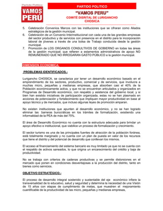 PARTIDO POLITICO
COMITÉ DISRITAL DE LURIGANCHO
CHOSICA
5. Celebración Convenios Marcos con las instituciones que se cifraran como Aliados
estratégicos de la gestión municipal.
6. Celebración de un Convenio Interinstitucional con cada una de las grandes empresas
del sector productivo y de servicios con presencia en el distrito para la incorporación
laboral de jóvenes a través de una bolsa de Trabajo conducida desde la gestión
municipal.
7. Promoción de LOS ORGANOS CONSULTIVOS DE GOBIERNO en todas las áreas
de la gestión municipal; que refieren a estamentos administrativos de apoyo NO
REMUNERADO QUE NO IRROGARAN GASTO PÚBLICO a la gestión municipal.
DIMENSION ECONOMICA:
PROBLEMAS IDENTIFICADOS.-
Lurigancho CHOSICA, se caracteriza por tener un desarrollo económico basado en el
emprendimiento de los sectores, productivo, comercial y de servicios, que involucra a
muchas micro, pequeñas y medianas empresas, que absorben casi el 40% de la
Población económicamente activa, y que no se encuentran articulados y organizados en
Programas de Desarrollo económico, con respaldo y asistencia del gobierno local, y si
bien han existido iniciativas de participación organizada, estas no se han plasmado en
acciones de potenciación y fortalecimiento que impliquen mayor productividad en base al
apoyo técnico y de mercados, que incluso algunas leyes de promoción amparan.
No existen instituciones que apunten al desarrollo económico, y no se han logrado
eliminar las barreras burocráticas en los trámites de formalización, existiendo una
informalidad de la PEA de más del 75%.
El área de Desarrollo Económico no cuenta con la estructura adecuada para brindar un
apoyo efectivo e institucional, que viabilice un proceso de formalización y crecimiento.
El sector turismo es una de las principales fuentes de atracción de la población foránea,
está totalmente marginado y no cuenta con un plan de puesta en valor de los recursos
que tiene el distrito y del potencial de desarrollo que conllevan los mismos.
El acceso al financiamiento del sistema bancario es muy limitado ya que no se cuenta con
el respaldo de activos saneados, lo que origina un encarecimiento del crédito y baja de
productividad.
No se trabaja con criterios de cadenas productivas y se permite distorsiones en el
mercado que ponen en condiciones desventajosas a la producción del distrito, tanto en
bienes como servicios.
OBJETIVO ESTRATÉGICO.-
El proceso de desarrollo integral sostenido y sustentable del eje económico infiere la
transversalidad de lo educativo, salud y seguridad y determina la necesidad de una Visión
de 15 años con etapas de cumplimiento de metas, que muestren el mejoramiento
cuantificable de la productividad de las micro, pequeñas y medianas empresas,
 