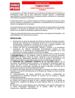 PARTIDO POLITICO
COMITÉ DISRITAL DE LURIGANCHO
CHOSICA
La sectorización y el trabajo coordinado con los esfuerzos del estado para dar amparo a la
formalización exigen que el área institucional incorpore técnicos y profesionales
especializados en el acompañamiento a los gestores directos, facilitando su incorporación
a las cadenas productivas y al mercado.
El desarrollo humano con un enfoque integral es inherente al desarrollo económico y tiene
que ser constante y cuantificable. La capacitación y acompañamiento son permanentes y
abordan la integralidad de los procesos.
El acondicionamiento de la infraestructura que dé soporte a la potencializarían del aparato
productivo y de servicios se establece como parte de los servicios a la ciudad y sus
vecinos en su condición de habitantes y gestores económicos.
Todos los emprendimientos tienen que acondicionarse a las exigencias ambientales y de
sustentabilidad y uso racional de los recursos.
METAS AL 2022.-
1. Sectorización de rubros de desarrollo económico en producción de bienes y servicios,
teniendo como referencia la nomenclatura sectorial y de la Ley de Promoción de la
Competitividad, formalización y desarrollo de la micro y pequeña empresa y del
acceso al empleo decente. Con las subgerencias que ello implica.
2. Creación del área de acompañamiento, asesoría y servicios a la formalización
empresarial, con objetivos cuantificables semestralmente, divididos en ocho
semestres con un porcentaje de amortiguamiento del 5% semestral, con lo cual
reduciremos en el plazo de gestión un 40% de informalidad.
3.- Reformulación de los lineamientos de promoción al sector turismo, poniendo en valor
la CULTURA COLLY con sus vestigios y zonas de influencia así como las condiciones
paisajísticas y de acervo cultural de Comas, insertando a los emprendedores en una
cadena productiva debidamente articulada al Plan de Gobierno. Convocatoria a la
participación de agentes involucrados para sancionar el modelo de gestión del área.
4.- CREACIÓN DEL CORREDOR TURÍSTICO DE LA CULTURA COLLY, con la
formulación del expediente técnico pertinente, y la coordinación intersectorial según las
normas que rigen el sector. Conformación de un Patronato, bajo la presidencia del
Alcalde, donde se comprometan voluntades de gestión y ejecución, de forma que el
primer año se cuente con la primera etapa del Proyecto.
5.- Creación del Instituto Municipal de Capacitación y Promoción de la Micro y Pequeña
Empresa, en Convenio Interinstitucional con el Ministerio de Trabajo en el marco de la Ley
arriba señalada.
6.- Institucionalización del equipo polivalente de técnicos y profesionales de
acompañamiento al desarrollo económico en convenio con los sectores y colegios
profesionales pertinentes.
7.- Empadronamiento de los diferentes sectores y unidades de producción y servicios.
8.- Creación del Programa de apoyo al micro y pequeño empresario en el aspecto de
financiamiento. Instalación del Modulo de Fondo Rotatorio Piloto en el primer año de
gestión.
9.- Orientación a los emprendedores para su participación como agentes organizados en
el Primer Presupuesto Participativo de la Gestión. Obras de apoyo en
infraestructura, seguridad y medio ambiente.
 