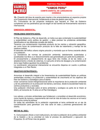 PARTIDO POLITICO
COMITÉ DISRITAL DE LURIGANCHO
CHOSICA
10.- Creación del área de soporte para insertar a los emprendedores en espacios propios
a la Cooperación Internacional, fortaleciendo el área de gestión para tal fin.
11.- Formulación de los proyectos sinérgicos que requiere el ¨Plan de Gobierno
cumpliendo con los parámetros que se exigen en las fuentes de financiamiento nacional e
internacional.
DIMENSION AMBIENTAL:
PROBLEMAS IDENTIFICADOS.-
El Plan de Gobierno y Plan de desarrollo, en todos sus ejes contemplan la sustentabilidad
y sostenibilidad como política de gestión y debe precisar los problemas ambientales
identificados en las diferentes zonales del distrito.
Tenemos una contaminación importada producto de los vientos y ubicación geográfica,
así como focos de contaminación producto de la falta de tratamiento y manejo de los
residuos solidos.
El desorden del tráfico urbano origina polución y monóxido que en forma creciente afecta
a la población.
La inexistencia de normas de protección ambiental, debidamente sustentadas y
socializadas nos lleva a un desconocimiento casi generalizado por parte de la población.
El procesamiento y abastecimiento de agua tiene dos niveles, el de las redes y el
abastecimiento a través de cisternas, lo cual junto al tema de desagüe y la contaminación
de la napa freática agudizan los problemas.
La coordinación educacional intersectorial se encuentra dispersa en cuanto a políticas
integradas a un Plan Rector.
OBJETIVO ESTRATÉGICO.-
Armonizar el desarrollo integral a los lineamientos de sustentabilidad fijados en políticas
ambientales acordes a la protección y sostenibilidad de crecimiento en los objetivos del
Plan de Gobierno y Estratégico para el distrito.
Crear conciencia social intergeneracional sobre la importancia de la protección ambiental
y de los parámetros en la producción de bienes y servicios, desde la escolaridad hasta los
centros productivos y vecinales.
Una población informada sobre el tema ambiental y ecológico es parte de la Visión al
2022 y al horizonte de 15 años en el Plan Estratégico.
Los valores y principio ambientales que fortalezcan y consoliden el desarrollo económico,
como fuente de riqueza y mejoramiento del nivel de vida de todos los vecinos en el marco
de la lucha contra la pobreza.
En todas las actividades de la población organizada el tema ambiental es un eje de
concientización para garantizar una vida sana en esta y próximas generaciones del
distrito.
METAS AL 2022.-
1.- Comunicación oficial a nivel institucional y de toda la población de la política ambiental
de la Gestión y de su prioridad en todo el proceso de planificación y ejecución de
Proyectos. En el Primer mes de gestión
 