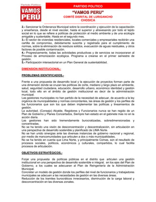 PARTIDO POLITICO
COMITÉ DISRITAL DE LURIGANCHO
CHOSICA
2.- Sancionar la Ordenanza Municipal sobre la coordinación y ejecución de la capacitación
y enseñanza, desde el nivel escolar, hasta el superior y atravesando por todo el tejido
social en lo que se refiere a políticas de protección al medio ambiente y de una ecología
amigable y sustentable. Hasta en el segundo mes.
3.- El sector de viviendas residenciales, locales comerciales y empresariales recibirán una
cartilla de compromiso, debidamente suscrita y registrada para el cumplimiento de
normas, sobre la eliminación de residuos solidos, evacuación de aguas residuales, y otros
factores de posible contaminación.
4.- Progresivamente, todas las actividades productivas y de servicios se incorporaran al
Proceso de armonización ecológica. Programa a crearse en el primer semestre de
gestión.
5.- Participación intersectorial en un Plan General de sustentabilidad.
DIMENSION INSTITUCIONAL:
PROBLEMAS IDENTIFICADOS.-
Frente a una propuesta de desarrollo local y la ejecución de proyectos forman parte de
una dimensión donde se cruzan las políticas de corte, mediano y largo plazo en ambiente,
salud, seguridad ciudadana, educación, desarrollo urbano, económico identidad y gestión
local, todo ello en el ámbito de gestión institucional es decir de la administración
municipal.
Las gestiones municipales no han partido de la necesidad de adecuar, de acuerdo a la ley
orgánica de municipalidades y normas concordantes, las áreas de gestión y los perfiles de
los funcionarios que son los que deben implementar las políticas y lineamientos de
gestión.
La autoridad, (Consejo) Alcalde, Regidores y Funcionarios nunca se han regido de un
Plan de Gobierno y Planes Concertados, Siempre han estado en el gabinete mas no en la
acción diaria.
Las gestiones han sido tremendamente burocratizadas, sobredimensionadas y
concentradas.
No se ha tenido una visión de desconcentración y descentralización, sin articulación en
una perspectiva de desarrollo sostenible y planificado de LIMA Norte.
No se han unido sinergias ante las diversas instancias de gobierno nacional y regional,
por medio de mancomunidades que articulen a dos o más municipalidades.
No se ha tenido en cuenta que Lima Norte, y principalmente Comas, son el resultado de
procesos sociales, políticos, económicos y culturales, compartidos, lo cual facilita
procesos de articulación.
OBJETIVOS ESTRATÉGICOS.-
Forjar una propuesta de políticas públicas en el distrito que articulen una gestión
institucional en una perspectiva de desarrollo sostenible e integral, en los ejes del Plan de
Gobierno, a los cuales se adecuaran al Plan de Reingeniería de la Administración
Municipal.
Concretar un modelo de gestión donde los perfiles del nivel de funcionarios y trabajadores
municipales se adecuen a las necesidades de gestión en las diversas áreas.
Reducción de los tramites burocráticos innecesarios, disminución de la carga laboral y
desconcentración en las diversas zonales.
 