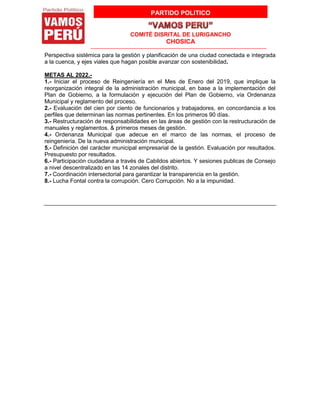 PARTIDO POLITICO
COMITÉ DISRITAL DE LURIGANCHO
CHOSICA
Perspectiva sistémica para la gestión y planificación de una ciudad conectada e integrada
a la cuenca, y ejes viales que hagan posible avanzar con sostenibilidad.
METAS AL 2022.-
1.- Iniciar el proceso de Reingeniería en el Mes de Enero del 2019, que implique la
reorganización integral de la administración municipal, en base a la implementación del
Plan de Gobierno, a la formulación y ejecución del Plan de Gobierno, vía Ordenanza
Municipal y reglamento del proceso.
2.- Evaluación del cien por ciento de funcionarios y trabajadores, en concordancia a los
perfiles que determinan las normas pertinentes. En los primeros 90 días.
3.- Restructuración de responsabilidades en las áreas de gestión con la restructuración de
manuales y reglamentos. & primeros meses de gestión.
4.- Ordenanza Municipal que adecue en el marco de las normas, el proceso de
reingeniería. De la nueva administración municipal.
5.- Definición del carácter municipal empresarial de la gestión. Evaluación por resultados.
Presupuesto por resultados.
6.- Participación ciudadana a través de Cabildos abiertos. Y sesiones publicas de Consejo
a nivel descentralizado en las 14 zonales del distrito.
7.- Coordinación intersectorial para garantizar la transparencia en la gestión.
8.- Lucha Fontal contra la corrupción. Cero Corrupción. No a la impunidad.
 