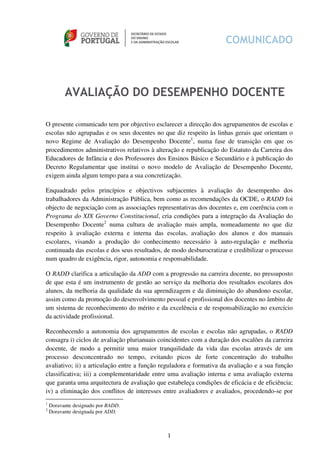 AVALIAÇÃO DO DESEMPENHO DOCENTE

O presente comunicado tem por objectivo esclarecer a direcção dos agrupamentos de escolas e
escolas não agrupadas e os seus docentes no que diz respeito às linhas gerais que orientam o
novo Regime de Avaliação do Desempenho Docente1, numa fase de transição em que os
procedimentos administrativos relativos à alteração e republicação do Estatuto da Carreira dos
Educadores de Infância e dos Professores dos Ensinos Básico e Secundário e à publicação do
Decreto Regulamentar que institui o novo modelo de Avaliação de Desempenho Docente,
exigem ainda algum tempo para a sua concretização.

Enquadrado pelos princípios e objectivos subjacentes à avaliação do desempenho dos
trabalhadores da Administração Pública, bem como as recomendações da OCDE, o RADD foi
objecto de negociação com as associações representativas dos docentes e, em coerência com o
Programa do XIX Governo Constitucional, cria condições para a integração da Avaliação do
Desempenho Docente2 numa cultura de avaliação mais ampla, nomeadamente no que diz
respeito à avaliação externa e interna das escolas, avaliação dos alunos e dos manuais
escolares, visando a produção do conhecimento necessário à auto-regulação e melhoria
continuada das escolas e dos seus resultados, de modo desburocratizar e credibilizar o processo
num quadro de exigência, rigor, autonomia e responsabilidade.

O RADD clarifica a articulação da ADD com a progressão na carreira docente, no pressuposto
de que esta é um instrumento de gestão ao serviço da melhoria dos resultados escolares dos
alunos, da melhoria da qualidade da sua aprendizagem e da diminuição do abandono escolar,
assim como da promoção do desenvolvimento pessoal e profissional dos docentes no âmbito de
um sistema de reconhecimento do mérito e da excelência e de responsabilização no exercício
da actividade profissional.

Reconhecendo a autonomia dos agrupamentos de escolas e escolas não agrupadas, o RADD
consagra i) ciclos de avaliação plurianuais coincidentes com a duração dos escalões da carreira
docente, de modo a permitir uma maior tranquilidade da vida das escolas através de um
processo desconcentrado no tempo, evitando picos de forte concentração do trabalho
avaliativo; ii) a articulação entre a função reguladora e formativa da avaliação e a sua função
classificativa; iii) a complementaridade entre uma avaliação interna e uma avaliação externa
que garanta uma arquitectura de avaliação que estabeleça condições de eficácia e de eficiência;
iv) a eliminação dos conflitos de interesses entre avaliadores e avaliados, procedendo-se por
1
    Doravante designado por RADD.
2
    Doravante designada por ADD.



                                              1
 