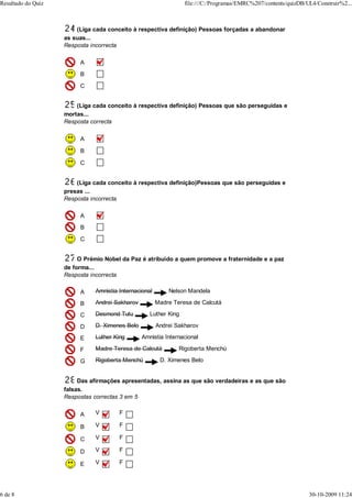Resultado do Quiz                                                file:///C:/Programas/EMRC%207/contents/quizDB/UL4/Construir%2...



                        (Liga cada conceito à respectiva definição) Pessoas forçadas a abandonar
                    as suas...
                    Resposta incorrecta

                         A
                         B
                         C


                        (Liga cada conceito à respectiva definição) Pessoas que são perseguidas e
                    mortas...
                    Resposta correcta

                         A

                         B

                         C


                        (Liga cada conceito à respectiva definição)Pessoas que são perseguidas e
                    presas ...
                    Resposta incorrecta

                         A
                         B
                         C


                         O Prémio Nobel da Paz é atribuído a quem promove a fraternidade e a paz
                    de forma...
                    Resposta incorrecta

                         A    Amnistia Internacional       Nelson Mandela

                         B    Andrei Sakharov          Madre Teresa de Calcutá

                         C    Desmond Tutu         Luther King

                         D    D. Ximenes Belo          Andrei Sakharov

                         E    Luther King       Amnistia Internacional

                         F    Madre Teresa de Calcutá          Rigoberta Menchú

                         G    Rigoberta Menchú          D. Ximenes Belo


                         Das afirmações apresentadas, assina as que são verdadeiras e as que são
                    falsas.
                    Respostas correctas 3 em 5

                         A    V        F

                         B    V        F

                         C    V        F

                         D    V        F

                         E    V        F




6 de 8                                                                                                          30-10-2009 11:24
 