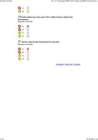 Resultado do Quiz                                            file:///C:/Programas/EMRC%207/contents/quizDB/UL4/Construir%2...



                         C
                         D


                        Frade católico que viveu entre 1181 e 1226 e fundou a Ordem dos
                    Franciscanos.
                    Resposta incorrecta

                         A
                         B
                         C

                         D


                        'Senhor, fazei de mim instrumento da vossa paz'.
                    Resposta incorrecta

                         A
                         B

                         C

                         D


                                                                   IMPRIMIR | REPETIR | FECHAR




8 de 8                                                                                                      30-10-2009 11:24
 