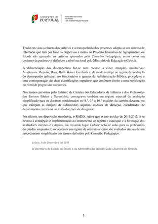 Tendo em vista a clareza dos critérios e a transparência dos processos adopta-se um sistema de
referência que tem por base os objectivos e metas do Projecto Educativo de Agrupamento ou
Escola não agrupada, os critérios aprovados pelo Conselho Pedagógico, assim como um
conjunto de parâmetros definidos a nível nacional pelo Ministério da Educação e Ciência.

A diferenciação dos desempenhos faz-se com recurso a cinco menções qualitativas:
Insuficiente, Regular, Bom, Muito Bom e Excelente e, de modo análogo ao regime de avaliação
do desempenho aplicável aos funcionários e agentes da Administração Pública, procede-se a
uma contingentação das duas classificações superiores que conferem direito a uma bonificação
no ritmo de progressão na carreira.

Nos termos previstos pelo Estatuto da Carreira dos Educadores de Infância e dos Professores
dos Ensinos Básico e Secundário, consagra-se também um regime especial de avaliação
simplificado para os docentes posicionados no 8.º, 9.º e 10.º escalões da carreira docente, ou
que exerçam as funções de subdirector, adjunto, assessor de direcção, coordenador de
departamento curricular ou avaliador por este designado.

Por último, em disposição transitória, o RADD, refere que o ano escolar de 2011/2012 i) se
destina à concepção e implementação do instrumento de registo e avaliação e à formação dos
avaliadores internos e externos, não havendo lugar à observação de aulas para os professores
do quadro, enquanto ii) os docentes em regime de contrato a termo são avaliados através de um
procedimento simplificado nos termos definidos pelo Conselho Pedagógico.

       Lisboa, 6 de Dezembro de 2011

       O Secretário de Estado do Ensino e da Administração Escolar: João Casanova de Almeida




                                               3
 