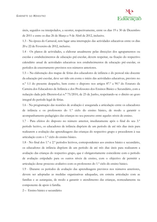 GABINETE   DO   MINISTRO




    úteis, seguidos ou interpolados, a ocorrer, respectivamente, entre os dias 19 e 30 de Dezembro
    de 2011 e entre os dias 26 de Março e 9 de Abril de 2012, inclusive.
    1.3 - Na época do Carnaval, tem lugar uma interrupção das actividades educativas entre os dias
    20 e 22 de Fevereiro de 2012, inclusive.
    1.4 - Os planos de actividades, a elaborar anualmente pelas direcções dos agrupamentos ou
    escolas e estabelecimentos de educação pré-escolar, devem respeitar, na fixação do respectivo
    calendário anual de actividades educativas nos estabelecimentos de educação pré-escolar, os
    períodos de encerramento previstos nos números anteriores.
    1.5 – Na elaboração dos mapas de férias dos educadores de infância e do pessoal não docente
    da educação pré-escolar, deve ser tido em conta o início das actividades educativas, previsto no
    n.º 1.1 do presente despacho, bem como o disposto nos artigos 87.º a 90.º do Estatuto da
    Carreira dos Educadores de Infância e dos Professores dos Ensinos Básico e Secundário, com a
    redacção dada pelo Decreto-Lei n.º 75/2010, de 23 de Junho, respeitando-se o direito ao gozo
    integral do período legal de férias.
    1.6 - Na programação das reuniões de avaliação é assegurada a articulação entre os educadores
    de infância e os professores do 1.º ciclo do ensino básico, de modo a garantir o
    acompanhamento pedagógico das crianças no seu percurso entre aqueles níveis de ensino.
    1.7 - Para efeitos do disposto no número anterior, imediatamente após o final do seu 3.º
    período lectivo, os educadores de infância dispõem de um período de até três dias úteis para
    realizarem a avaliação das aprendizagens das crianças do respectivo grupo e procederem à sua
    articulação com o 1.º ciclo do ensino básico.
    1.8 - No final dos 1.º e 2.º períodos lectivos, correspondentes aos ensinos básico e secundário,
    os educadores de infância dispõem de um período de até três dias úteis para realizarem a
    avaliação das crianças do respectivo grupo, que é obrigatoriamente coincidente com o período
    de avaliação estipulado para os outros níveis de ensino, com o objectivo de permitir a
    articulação desse processo avaliativo com os professores do 1.º ciclo do ensino básico.
    1.9 - Durante os períodos de avaliação das aprendizagens previstos nos números anteriores,
    devem ser adoptadas as medidas organizativas adequadas, em estreita articulação com as
    famílias e as autarquias, de modo a garantir o atendimento das crianças, nomeadamente na
    componente de apoio à família.
    2 – Ensino básico e secundário:
 