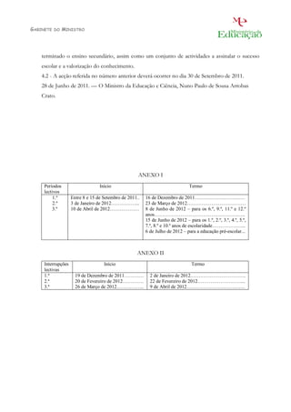 GABINETE   DO   MINISTRO




    terminado o ensino secundário, assim como um conjunto de actividades a assinalar o sucesso
    escolar e a valorização do conhecimento.
    4.2 - A acção referida no número anterior deverá ocorrer no dia 30 de Setembro de 2011.
    28 de Junho de 2011. — O Ministro da Educação e Ciência, Nuno Paulo de Sousa Arrobas
    Crato.
                                       Assinado de forma digital por
             Nuno Paulo                Nuno Paulo de Sousa Arrobas
                                       Crato
             de Sousa                  DN: c=PT, o=Ministério da
                                       Educação e Ciência,
                                       ou=Gabinete do Ministro da
             Arrobas                   Educação e Ciência, cn=Nuno
                                       Paulo de Sousa Arrobas Crato
             Crato                     Dados: 2011.06.28 21:18:04
                                       +01'00'




                                                         ANEXO I
     Períodos                     Início                                            Termo
     lectivos
          1.º       Entre 8 e 15 de Setembro de 2011..       16 de Dezembro de 2011………………………….
          2.º       3 de Janeiro de 2012……………...             23 de Março de 2012………………………………
          3.º       10 de Abril de 2012………………                8 de Junho de 2012 – para os 6.º, 9.º, 11.º e 12.º
                                                             anos………………………………………………..
                                                             15 de Junho de 2012 – para os 1.º, 2.º, 3.º, 4.º, 5.º,
                                                             7.º, 8.º e 10.º anos de escolaridade………………...
                                                             6 de Julho de 2012 – para a educação pré-escolar...



                                                        ANEXO II
     Interrupções                   Início                                           Termo
     lectivas
     1.ª              19 de Dezembro de 2011…………                2 de Janeiro de 2012…………………………….
     2.ª              20 de Fevereiro de 2012………….              22 de Fevereiro de 2012………………………...
     3.ª              26 de Março de 2012……………..                9 de Abril de 2012………………………………
 