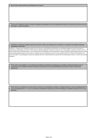 5    Como avalia o apoio que prestou à aprendizagem dos seus alunos?




     Como avalia o trabalho que realizou no âmbito da avaliação das aprendizagens dos alunos? Identifique sumariamente as instrumentos que utilizou para essa 
6
     avaliação e os respectivos objectivos.




     Identifique a evolução dos resultados escolares dos seus alunos. Avalie o seu contributo para a sua melhoria e o cumprimento dos  objectivos individuais 
7
     estabelecidos neste âmbito.
Considere: 1. Progresso dos resultados escolares dos seus alunos no ano/disciplina relativamente aos resultados atingidos no ano lectivo anterior; 2. 
Progresso das aprendizagens dos alunos relativamente à avaliação diagnóstica realizada no início do ano; 3. Evolução dos resultados escolares dos seus 
alunos relativamente à evolução média: a)  dos resultados dos alunos daquele ano de escolaridade ou daquela disciplina naquele agrupamento de escolas 
ou escola não agrupada; b) dos mesmos alunos no conjunto das outras disciplinas da turma no caso de alunos dos 2º e 3º ciclos do ensino básico e do 
ensino secundário. 3. Classificações nas provas de avaliação externa e respectiva diferença relativamente às classificações internas. 4. Outros que entenda 
necessário.




     Como avalia a sua participação e o seu contributo para a definição e concretização de estratégias para a prevenção e redução do abandono escolar e o 
8    cumprimento dos seus objectivos individuais estabelecidos neste âmbito? Na sua apreciação identifique sumariamente as acções e iniciativas que 
     desenvolveu.




     Como avalia o seu contributo para a vida da escola e em particular a sua participação nos projectos e actividades previstos ao nível da escola/agrupamento e 
9    da turma (designadamente, no 1.º ciclo, na supervisão das actividades de enriquecimento curricular)? Identifique as actividades que dinamizou e/ou em que 
     participou.




                                                                            Página 2 de 3
 