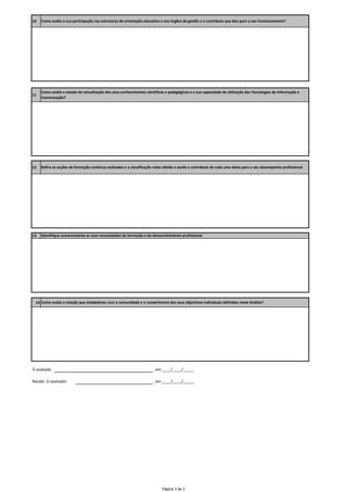 10   Como avalia a sua participação nas estruturas de orientação educativa e nos órgãos de gestão e o contributo que deu para o seu funcionamento?




     Como avalia o estado de actualização dos seus conhecimentos científicos e pedagógicos e a sua capacidade de utilização das Tecnologias de Informação e 
11
     Comunicação?




12   Refira as acções de formação contínua realizadas e a classificação nelas obtida e avalie o contributo de cada uma delas para o seu desempenho profissional




13   Identifique sumariamente as suas necessidades de formação e de desenvolvimento profissional




 14 Como avalia a relação que estabeleceu com a comunidade e o cumprimento dos seus objectivos individuais definidos neste âmbito? 




O avaliado                                                             , em ____/____/_____

Recebi. O avaliador                                                    , em ____/____/_____




                                                                            Página 3 de 3
 