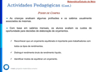 PODER DE COMPRA
Matemática/Estudo do Meio
As crianças analisam algumas profissões e os salários usualmente
associados às mesmas.
Com base em salários mensais, os alunos avaliam os custos de
oportunidade para decisões de elaboração de orçamentos.
 Reconhecer que um orçamento equilibrado é importante para trabalhadores com
todos os tipos de rendimentos.
 Distinguir rendimento bruto de rendimento líquido.
 Identificar modos de equilibrar um orçamento.
 