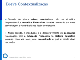 3
Quando se vivem crises económicas, são os cidadãos
desprovidos dos conceitos financeiros básicos que estão em maior
desvantagem e vulneráveis aos riscos do mercado.
Neste sentido, a introdução e o desenvolvimento de conteúdos
relacionados com a Educação Financeira no Sistema Educativo
torna-se, cada vez mais, uma necessidade à qual a escola deve
responder.
 