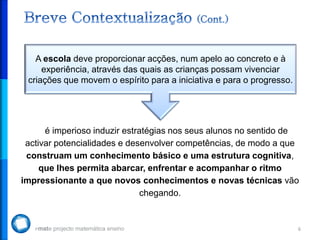 6
é imperioso induzir estratégias nos seus alunos no sentido de
activar potencialidades e desenvolver competências, de modo a que
construam um conhecimento básico e uma estrutura cognitiva,
que lhes permita abarcar, enfrentar e acompanhar o ritmo
impressionante a que novos conhecimentos e novas técnicas vão
chegando.
A escola deve proporcionar acções, num apelo ao concreto e à
experiência, através das quais as crianças possam vivenciar
criações que movem o espírito para a iniciativa e para o progresso.
 