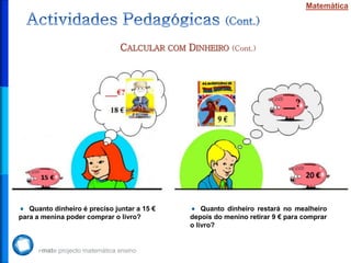 Matemática




                               CALCULAR COM DINHEIRO (Cont.)




   Quanto dinheiro é preciso juntar a 15 €       Quanto dinheiro restará no mealheiro
para a menina poder comprar o livro?         depois do menino retirar 9 € para comprar
                                             o livro?
 