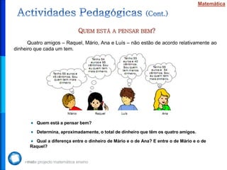Matemática




                            QUEM ESTÁ       A PENSAR BEM?

      Quatro amigos – Raquel, Mário, Ana e Luís – não estão de acordo relativamente ao
dinheiro que cada um tem.




         Quem está a pensar bem?

         Determina, aproximadamente, o total de dinheiro que têm os quatro amigos.

        Qual a diferença entre o dinheiro de Mário e o de Ana? E entre o de Mário e o de
      Raquel?
 
