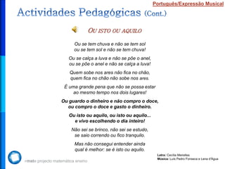 Português/Expressão Musical




           OU ISTO OU       AQUILO

     Ou se tem chuva e não se tem sol
     ou se tem sol e não se tem chuva!
   Ou se calça a luva e não se põe o anel,
   ou se põe o anel e não se calça a luva!
   Quem sobe nos ares não fica no chão,
   quem fica no chão não sobe nos ares.
 É uma grande pena que não se possa estar
     ao mesmo tempo nos dois lugares!
Ou guardo o dinheiro e não compro o doce,
  ou compro o doce e gasto o dinheiro.
   Ou isto ou aquilo, ou isto ou aquilo...
     e vivo escolhendo o dia inteiro!
    Não sei se brinco, não sei se estudo,
     se saio correndo ou fico tranquilo.
     Mas não consegui entender ainda
     qual é melhor: se é isto ou aquilo.
                                              Letra: Cecília Meirelles
                                              Música: Luís Pedro Fonseca e Lena d'Água
 