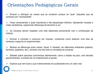 Ensinar a distinguir as coisas que se compram porque se “quer” daquelas que se
compram por “necessidade”.

    Fazer compreender o quão importante é não desperdiçar dinheiro. Apresentar moedas e
notas verdadeiras, explorando diferenças de tamanho e cor.

     As compras devem respeitar uma lista elaborada previamente com a contribuição da
criança.

   Ensinar a controlar o consumo por impulso, mostrando como elaborar uma lista de
compras e segui-la no supermercado.

    Mostrar as diferenças entre coisas “caras” e “baratas” em diferentes ambientes (padaria,
farmácia, papelaria, etc.), durante uma ida (real ou simulada) às compras.

    Debater sobre assuntos económicos abertamente, como o estado do país, uma decisão
governamental, a compra de um material para a escola.

    Explicar que nem tudo o que é demonstrado em publicidade tem um valor real.


                                                                                          26
 